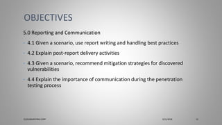 5.0 Reporting and Communication
• 4.1 Given a scenario, use report writing and handling best practices
• 4.2 Explain post-report delivery activities
• 4.3 Given a scenario, recommend mitigation strategies for discovered
vulnerabilities
• 4.4 Explain the importance of communication during the penetration
testing process
OBJECTIVES
CLOUDBURSTING CORP 3/31/2018 13
 