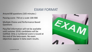 • Around 80 questions (165 minutes )
• Passing score: 750 on a scale 100-900
• Multiple Choice and Performance Based
Questions
• ​Pass/fail information will not be available
until summer 2018; candidates will be
notified. Only a numbered score is issued at
the end of the beta exam. No exam
objectives appear in beta exam results.
EXAM FORMAT
CLOUDBURSTING CORP TBC
 