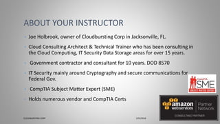 • Joe Holbrook, owner of Cloudbursting Corp in Jacksonville, FL.
• Cloud Consulting Architect & Technical Trainer who has been consulting in
the Cloud Computing, IT Security Data Storage areas for over 15 years.
• Government contractor and consultant for 10 years. DOD 8570
• IT Security mainly around Cryptography and secure communications for
Federal Gov.
• CompTIA Subject Matter Expert (SME)
• Holds numerous vendor and CompTIA Certs
ABOUT YOUR INSTRUCTOR
CLOUDBURSTING CORP 3/31/2018 2
 