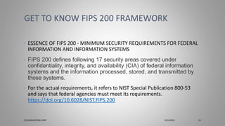 • ESSENCE OF FIPS 200 - MINIMUM SECURITY REQUIREMENTS FOR FEDERAL
INFORMATION AND INFORMATION SYSTEMS
• FIPS 200 defines following 17 security areas covered under
confidentiality, integrity, and availability (CIA) of federal information
systems and the information processed, stored, and transmitted by
those systems.
• For the actual requirements, it refers to NIST Special Publication 800-53
and says that federal agencies must meet its requirements.
https://doi.org/10.6028/NIST.FIPS.200
GET TO KNOW FIPS 200 FRAMEWORK
CLOUDBURSTING CORP 3/31/2018 21
 