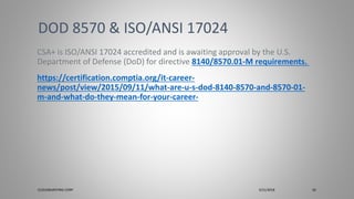 CSA+ is ISO/ANSI 17024 accredited and is awaiting approval by the U.S.
Department of Defense (DoD) for directive 8140/8570.01-M requirements.
https://certification.comptia.org/it-career-
news/post/view/2015/09/11/what-are-u-s-dod-8140-8570-and-8570-01-
m-and-what-do-they-mean-for-your-career-
DOD 8570 & ISO/ANSI 17024
CLOUDBURSTING CORP 3/31/2018 26
 