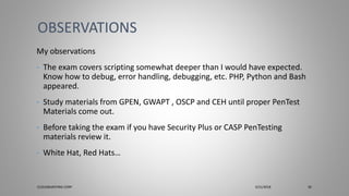 My observations
• The exam covers scripting somewhat deeper than I would have expected.
Know how to debug, error handling, debugging, etc. PHP, Python and Bash
appeared.
• Study materials from GPEN, GWAPT , OSCP and CEH until proper PenTest
Materials come out.
• Before taking the exam if you have Security Plus or CASP PenTesting
materials review it.
• White Hat, Red Hats…
OBSERVATIONS
CLOUDBURSTING CORP 3/31/2018 30
 
