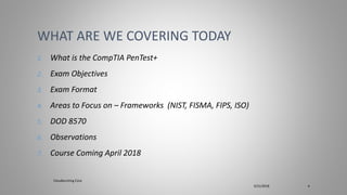 1. What is the CompTIA PenTest+
2. Exam Objectives
3. Exam Format
4. Areas to Focus on – Frameworks (NIST, FISMA, FIPS, ISO)
5. DOD 8570
6. Observations
7. Course Coming April 2018
WHAT ARE WE COVERING TODAY
Cloudbursting Corp
3/31/2018 4
 