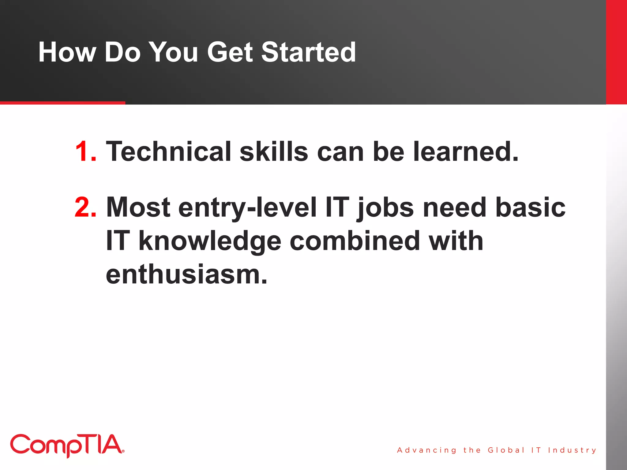 How Do You Get Started


  1. Technical skills can be learned.
  2. Most entry-level IT jobs need basic
     IT knowledge combined with
     enthusiasm.
 