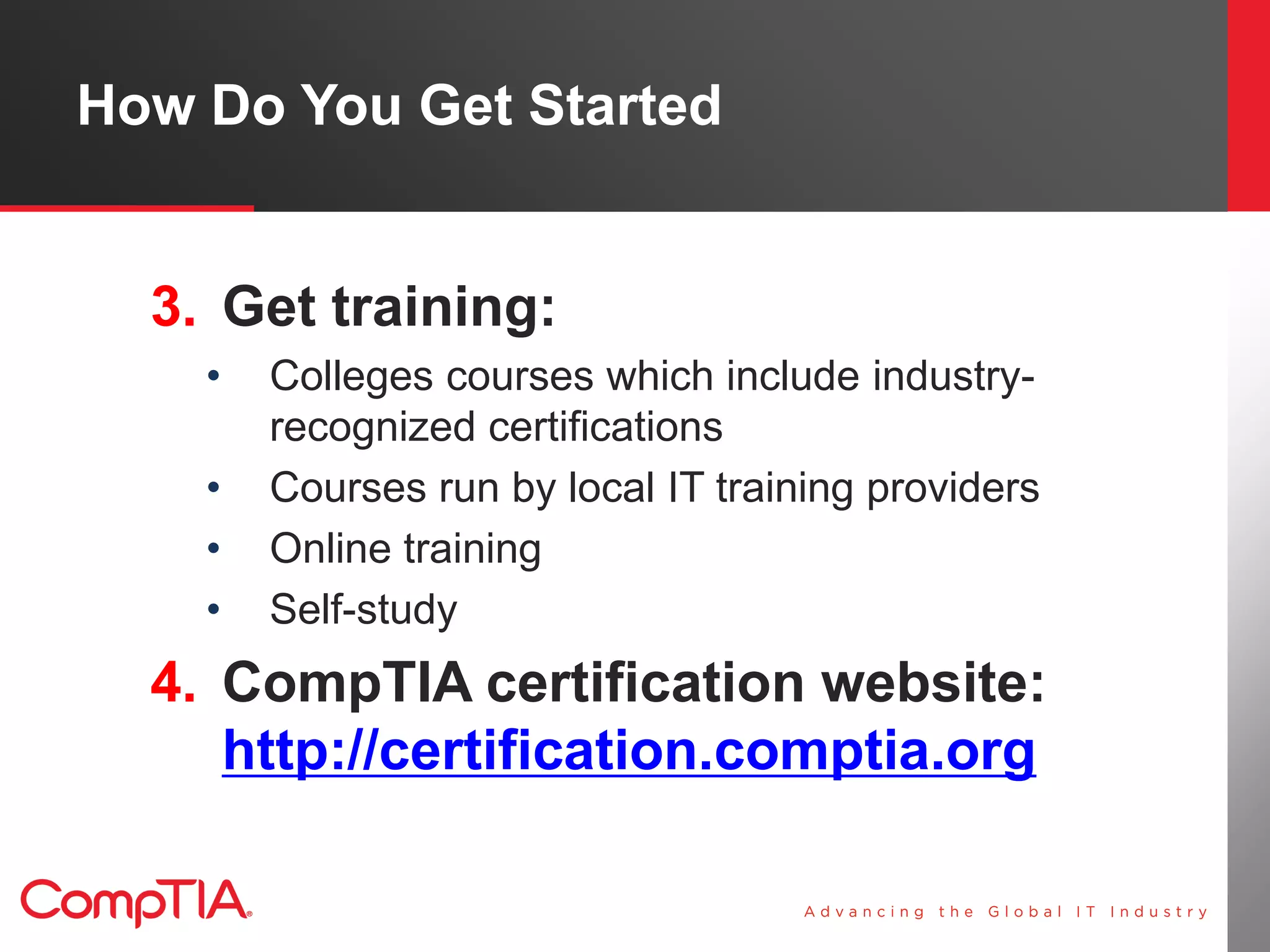 How Do You Get Started


  3. Get training:
    •   Colleges courses which include industry-
        recognized certifications
    •   Courses run by local IT training providers
    •   Online training
    •   Self-study
  4. CompTIA certification website:
     http://certification.comptia.org
 