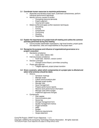 CompTIA Project+ DRAFT Exam Objectives 5 of 8
Copyright ©2008 by the Computing Technology Industry Association. All rights reserved.
The CompTIA Project+ Exam Objectives are subject to change without notice.
3.1 Coordinate human resources to maximize performance
• Assemble and develop project team, build team cohesiveness, perform
individual performance appraisals
• Identify common causes of conflict:
o Competing resource demands
o Expert judgment
o Varying work styles
• Detect conflict and apply conflict resolution techniques:
o Smoothing
o Forcing
o Compromise
o Confronting
o Avoiding
o Negotiating
3.2 Explain the importance of a project kick-off meeting and outline the common
activities performed during this meeting
• Communicates stakeholder expectations, high level timeline, project goals
and objectives, roles and responsibilities to the project team
3.3 Recognize the purpose and influence of organizational governance on a
project’s execution
• Standards compliance
o Local, state, federal, ISO
• Internal process compliance
o Audit trails, retention, version control
• Decision oversight
o Change Control Board, committee consulting
• Phase gate approval
o Tollgate approval, project phase transition
3.4 Given a scenario, select which component(s) of a project plan is affected and
select what action(s) should be taken.
• Actions:
o Schedule meetings
o Manage scope
o Follow communications plan
o Manage project quality
o Manage risks
o Issue management
o Prepare performance reports
o Receive work performance information
o Manage costs within budget
o Implement approved changes
• Components
o Risk register
o Communications plan
o Issues log
o Change management form
o Quality management metrics
o Project schedule
o WBS
o Budget
o Resource requirements
o Scope statement
 