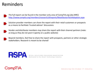 Reminders

  The full report can be found in the member-only area of CompTIA.org (aka MRC)
  http://www.comptia.org/members/research/allreports/RetailSectorTechAdoption.aspx

  Solution provider members can share the report with their retail customers or prospects
  as a means to facilitate ‘trusted advisor’ discussions

  Vendor and distributor members may share the report with their channel partners (note:
  as long as they do not post it openly on a public website)

  Beyond members, feel free to share the report with prospects, partners or other strategic
  stakeholders. Research is meant to be shared!
 