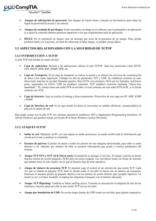 3-10
www.francisco-valencia.es
• Ataques de adivinación de password: Son ataques de fuerza bruta o basada en diccionarios para tratar de
lograr la password de acceso a un sistema.
• Ataques de escalada de privilegios: Están asociados con Bugs en el software, que le permitiría a la aplicación
(y a quien la controle) obtener permisos superiores a los que originalmente tenia la aplicación.
• HOAX: No es realmente un ataque, sino un mensaje que avisa de la presencia de un ataque. Hace perder
productividad y en ocasiones, al tratar de solucionar el falso ataque, se pueden causar daños.
3.3 ASPECTOS RELACIONADOS CON LA SEGURIDAD DE TCP/IP
3.3.1 INTRODUCCIÓN A TCP/IP
La pila TCP está basada en cuatro niveles:
• Capa de Aplicación: Permite a las aplicaciones utilizar la pila TCP/IP. Aquí hay protocolos como HTTP,
FTP, SMTP, DNS, RIP, SNMP, POP, etc
• Capa de Transporte: En la capa de transporte se realiza la sesión y se ofrecen los servicios de comunicación
de datos a las capas superiores. Trabajan en ella los protocolos TCP y UDP. Se establecen sesiones en unas
direcciones internas al servidor llamados puertos. Hay 65536. Los primeros 1024 son los llamados well-know
ports, registrados en IANA. UDP no establece conexión. TCP establece conexión mediante “trhree-way
handshake”. EL cliente lanza una señal SYN al servidor, el cual contesta con una señal SYN/ACK, y el cliente
contesta con ACK.
• Capa de Internet: Aquí se realiza el routing y direccionamiento. Protocolos de esta capa son IP, ARP, ICMP
e IGMP.
• Capa de Interface de red: Es la capa donde los datos se convierten en señales eléctricas, comunicándose la
pila con la tarjeta de red.
Para poder actuar con la pila TCP, los sistemas operativos establecen API’s (Application Programming Interface). El
API de Windows que permite actuar con la pila IP se llama Windows socket (Winsock).
3.3.2 ATAQUES TCP/IP
• Snifar la red: Mediante un PC con una tarjeta en modo promiscuo, se puede recibir toda la información que
circula por la red, y analizar su contenido
• Escaneo de puertos: Consiste en atacar a todos los puertos de una máquina determinada, para saber si están
abiertos o no. Además, por muchos de ellos se prestará información que ayuda a conocer parámetros del
sistema.
• Ataque TCP SYN o TCP ACK Floyd atack: El propósito es denegar el servicio. El ataque consiste en lanzar
muchos inicios de sesión (paquetes ACK) pero no cerrar ninguna. Los servidores tienen un límite de sesiones
que pueden tener en este estado, con lo que al llenarse deja de estar operativo.
• Ataque de número de secuencia TCP: El atacante coge el control en un extremo de una sesión TCP. Cada
vez que se manda un paquete TCP, tanto el cliente como el servidor lo hacen con un número de secuencia.
Entonces el atacante genera un paquete idéntico con un número de sesión distinto (por ejemplo superior). La
sesión se cae o se hace inestable, al esperar las máquinas el paquete con el número adecuado.
• Ataque TCP Hijacking: También se llama sniffing activo. Consiste en desconectar la máquina de uno de los
extremos y hacerse pasar por ella en una sesión TCP con un servidor.
• Ataque por inundación de UDP: Se envían largas tramas de UDP contra un servidor, para dejarlo inoperativo
 