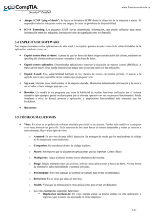 3-11
www.francisco-valencia.es
• Ataque ICMP “ping of death”: Se lanza un broadcast ICMP desde la dirección de la máquina a atacar. Al
responder todas las máquinas contra ese origen, le crean un problema de disponibilidad.
• ICMP Tunneling: Los paquetes ICMP llevan determinada información, que puede utilizarse para pasar
información entre dos máquinas, burlando niveles de seguridad como los firewalls.
3.4 EXPLOITS DE SOFTWARE
Son ataques lanzados contra aplicaciones de alto nivel. Los exploits pueden acceder a través de vulnerabilidades de la
aplicación, mediante virus, etc:
• Exploit contra Base de datos: A pesar de que las bases de datos exigen autenticación del cliente, mediante un
spoofing del cliente podrían enviarse comandos a una base de datos.
• Exploit contra aplicación: Determinadas aplicaciones soportan la ejecución de macros (como MSOffice). A
traves de un macro virus puede realizarse un ataque que se ejecuta junto con las aplicación.
• Exploit E-mail: Una vulnerabilidad habitual en los clientes de correo electrónico permite el acceso a la
agenda, con lo que es posible enviar correos que propaguen virus.
• Spyware: Intentan pasar inadvertidos en la máquina atacada. Monitoriza determinada información y la envía a
un servidor, o hace entregar pop-ups , etc.
• Rootkits: Un rootkit es un programa que tiene la habilidad de ocultar funciones realizadas por el sistema
operativo (por ejemplo, puede ocultarse para que el sistema operativo no vea su proceso funcionando). Puede
instalarse a nivel de kernel, proceso y aplicación, y proporciona funcionalidad más avanzada que los
backdoors.
• Backdoors:
3.5 CÓDIGOS MALICIOSOS
• Virus: Un virus es un pedazo de software diseñado para infectar un sistema. Pueden solo residir en la máquina
o ser muy destructivos para ella. En la mayoría de los casos hacen el sistema inoperable y tratan de infectar a
otros sistemas. Hay varios tipos de virus:
o Armored: Es un virus de muy difícil detección. Se protegen de modo que los analizadores de código
no lo interpretan como malicioso.
o Companion: Se introducen dentro de código legítimo.
o Macro: Son macros que se ejecutan en aplicaciones que las soportan (Como office)
o Multipartite: Ataca al mismo tiempo varios elementos del sistema.
o Phage: Infecta múltiples tipos de archivos, infecta varias aplicaciones y bases de datos. No hay forma
de eliminarlo, salvo reinstalando el sistema infectado.
o Polymorphic: Son virus capaces de cambiar de aspecto para evitar ser detectados.
o Retrovirus: Es un virus que ataca al antivirus
o Stealth: Virus que se enmascara en otras aplicaciones para evitar ser detectado.
o Los virus realizan las siguientes funciones:
Replication mechanism: Un virus intenta copiar su propio código en otra aplicación, y
esperar a que la nueva sea ejecutada en otras máquinas.
 