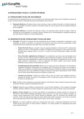 4-13
www.francisco-valencia.es
4 INFRAESTRUCTURA Y CONECTIVIDAD
4.1 INFRAESTRUCTURA DE SEGURIDAD
La infraestructura de seguridad tiene que ver con el flujo que la información debe seguir entre los diferentes sistemas de
la red y con éstos mismos, incluyendo elementos tanto hardware como software:
• Elementos Hardware: Elementos físicos como servidores, routers, switches, firewalls, etc. Desde el punto de
vistas de seguridad, es necesario analizar la red desde el punto de vista de cada uno de los elementos hardware
que la componen.
• Elementos Software: La función del software es hacer a los elementos útiles y fáciles de operar. Todos los
elementos de la red disponen de su propio software. Muchas de las vulnerabilidades de seguridad surgen por
que cada elemento trabaja de un modo independiente.
4.2 DISPOSITIVOS DE INFRAESTRUCTURAS DE RED
• Firewalls: El firewall es la primera línea de seguridad de una red. Pueden ser dispositivos stand-alone o estar
embebidos en routers o servidores. La misión de un firewall es aislar una red de otra, permitiendo el flujo
exclusivamente de la información autorizada. Hay varios tipos de firewall:
o Packet Firewall: Bloquea o permite el paso de paquetes basándose en direcciones IP o aplicaciones
(puertos de nivel 4). Este firewall no analiza el contenido de los paquetes, lo que quiere decir que
permitirá pasar cualquier tráfico si su nivel 3 y 4 están en la lista de autorizados, aunque sea tráfico
malicioso.
o Proxy Firewall o Aplication-Level Gateway: Es un dispositivo que actúa como intermediario entre
una red y el resto. El proxy analiza el tráfico y toma una decisión en cuanto a reenviar el tráfico o no.
Proporciona mejor seguridad que un packet firewall por incrementar la inteligencia del mismo, ya que
puede analizar la información a nivel de aplicación. De hecho, pueden existir proxy firewall
dedicados exclusivamente a determinados protocolos.
o Statefull Inspection Firewall (SPI): Mientras que la mayor parte de los dispositivos de networking y
seguridad no almacena información de los paquetes que ha reenviado (en cuanto son reenviados o
tirados son olvidados), un statefull inspection firewall almacena información relativa a los canales de
comunicación que se han establecido y paquetes anteriores reenviados, especialmente UDP e ICMP.
De este modo, puede detectar patrones de ataques en tiempo real.
o Circuit-Level Gateway: Analiza las sesiones TCP a nivel de sesión, entre máquinas internas y
máquinas de Internet. Es capaz de evitar ataques de DoS. Es igual que un proxy firewall, pero a nivel
de sesión, no de aplicación.
• Hub: Un Hub es sólo un dispositivo que permite enlazar la red. Permite el paso de todas las tramas hacia todos
los puertos. Permite escanear la información de la red.
• Modem: Dispositivo para establecer comunicaciones a través de línea telefónica. Como aceptan las llamadas
entrantes, permiten establecer un camino inseguro de comunicaciones contra el sistema al que está conectado.
• Remote Acccess Services: Es el servicio que permite ser conectado por sistemas remotos. En servicio de
Microsoft se llama RRAS (Routing and Remote Access Services). Con este servicio permite compartir su
consola. Existen aplicaciones VNC (Virtual Network Computing) como PC Anywhere que permiten esta
conexión. Todas estas aplicaciones dejan una puerta abierta para recibir conexiones, con lo que es necesario
tener la precaución de activarlo sólo cuando vaya a usarse y de un modo controlado.
• Routers: Los routers establecen caminos de comunicación entre redes, y almacenan información acerca del
camino que hay que seguir, de forma estática o dinámica. Los routers pueden ser configurados para actuar
como un packet firewall.
 