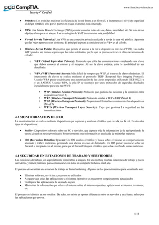 4-14
www.francisco-valencia.es
• Switches: Los switches mejoran la eficiencia de la red frente a un firewall, e incrementa el nivel de seguridad
al dirigir el tráfico sólo por el puerto en el que el destino está conectado.
• PBX: Una Private Branch Exchange (PBX) permite conectar redes de voz, datos, movilidad, etc. Se trata de un
objetivo claro para un ataque. Las tecnologías de VoIP incrementan esta posibilidad.
• Virtual Private Networks: Una VPN es una conexión privada realizada a través de una red pública. Aparenta
que las redes remotas sean la misma. El principal aspecto a considerar en las VPN es el cifrado.
• Wireless Access Points: Dispositivo que pemite el acceso a la red a dispositivos móviles (WIFI). Las redes
WIFI pueden ser menos seguras que las redes cableadas, por lo que es preciso activar en ellas mecanismos de
cifrado:
o WEP (Wired Equivalent Privacy): Protocolo que cifra las comunicaciones empleando una clave
que deben conocer el emisor y el receptor. Al ser la clave estática, cabe la posibilidad de ser
descifrada:
o WPA (WIFI Protected Access): Más difícil de romper que WEP, al tratarse de claves dinámicas. El
intercambio de claves se realiza mediante el protocolo TKIP (Temporal Key integrity Protocol).
Usando WPA puede establecerse una autenticación de las claves empleadas utilizando IEEE 8022.1x
y un RADIUS. Usando WPA, la pila IP se sustituye por unos protocolos de seguridad diseñados
especialmente para una red WIFI:
WSP (Wireless Session Protocol): Protocolo que gestiona las sesiones y la conexión entre
dispositivos (Nivel 5)
WTP (Wireless Transport Protocol): Protocolo similar a TCP o UDP (Nivel 4)
WDP (Wireless Datagram Protocol): Proporciona El interface común entre los dispositivos
(Nível 2)
WTLS (Wireless Transport Layer Security): Capa que gestiona La seguridad en las
comunicaciones.
4.3 MONITORIZACION DE RED
La monitorización se realiza mediante dispositivos que capturan y analizan el tráfico que circula por la red. Existen dos
tipos de dispositivos:
• Sniffer: Dispositivo software sobre un PC o servidor, que captura toda la información de la red (poniendo la
tarjeta de red en modo promiscuo). Posteriormente esta información es analizada de múltiples maneras.
• IDS (Intrussion Detection System): Un IDS analiza el tráfico y busca sobre el mismo un comportamiento
anómalo o tráfico malicioso, generando una alarma en caso de detectarlo. Un IDS puede instalarse sobre un
firewall o integrado con el mismo, para que el firewall bloquee el tráfico que se ha clasificado como malicioso.
4.4 SEGURIDAD EN ESTACIONES DE TRABAJO Y SERVIDORES
Las estaciones de trabajo son especialmente vulnerables a ataques. En una red hay muchas estaciones de trabajo y pocos
servidores, y tienen permisos para comunicarse con éstos en compartir ficheros, mail, etc.
El proceso de securizar una estación de trabajo se llama hardening. Algunos de los procedimientos para securizarlo son:
• Eliminar software, servicios y procesos no utilizados
• Asegurar que todas las aplicaciones y el sistema operativo se encuentren completamente actualizados
• Configurar las aplicaciones de un modo seguro
• Minimizar la información que ofrece el sistema sobre el sistema operativo, aplicaciones existentes, versiones,
etc
El proceso es idéntico en un servidor. De echo, no existe ya apenas diferencia entre un servidor y un cliente, salvo por
las aplicaciones que corren.
 