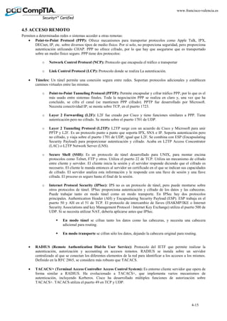 4-15
www.francisco-valencia.es
4.5 ACCESO REMOTO
Permiten a determinadas redes o sistemas acceder a otras remotas:
• Point-to-Point Protocol (PPP): Ofrece mecanismos para transportar protocolos como Apple Talk, IPX,
DECnet, IP, etc. sobre diversos tipos de medio físico. Por si solo, no proporciona seguridad, pero proporciona
autenticación utilizando CHAP. PPP no ofrece cifrado, por lo que hay que asegurarse que es transportado
sobre un medio físico seguro. PPP tiene dos protocolos:
o Network Control Protocol (NCP): Protocolo que encapsula el tráfico a transportar
o Link Control Protocol (LCP): Protocolo donde se realiza La autenticación.
• Túneles: Un túnel permite una conexión segura entre redes. Soportan protocolos adicionales y establecen
caminos virtuales entre las mismas.
o Point-to-Point Tunneling Protocol (PPTP): Permite encapsular y cifrar tráfico PPP, por lo que es el
más usado entre sistemas finales. Toda la negociación PPP se realiza en claro y, una vez que ha
concluido, se cifra el canal (se mantienen PPP cifrado). PPTP fue desarrollado por Microsoft.
Necesita conectividad IP, se monta sobre TCP, en el puerto 1723.
o Layer 2 Forwarding (L2F): L2F fue creado por Cisco y tiene funciones similares a PPP. Tiene
autenticación pero no cifrado. Se monta sobre el puerto 1701 de UDP.
o Layer 2 Tunneling Protocol (L2TP): L2TP surge con un acuerdo de Cisco y Microsoft para unir
PPTP y L2F. Es un protocolo punto a punto que soporta IPX, SNA e IP. Soporta autenticación pero
no cifrado, y viaja sobre el puerto 1701 de UDP, igual que L2F. Se combina con ESP (Encapsulating
Security Payload) para proporcionar autenticación y cifrado. Acaba en L2TP Access Concentrator
(LAC) o L2TP Network Server (LNS).
o Secure Shell (SSH): Es un protocolo de túnel desarrollado para UNIX, para montar encima
protocolos como Telnet, FTP y otros. Utiliza el puerto 22 de TCP. Utiliza un mecanismo de cifrado
entre cliente y servidor. El cliente inicia la sesión y el servidor responde diciendo que el cifrado es
necesario. El cliente le manda entonces al servidor un certificado en el que se indican sus capacidades
de cifrado. El servidor analiza esta información y le responde con una llave de sesión y una llave
cifrada. El proceso es seguro hasta el final de la sesión.
o Internet Protocol Security (IPSec): IPS no es un protocolo de túnel, pero puede montarse sobre
otros protocolos de túnel. IPSec proporciona autenticación y cifrado de los datos y las cabeceras.
Puede trabajar tanto en modo túnel como en modo transporte. En IPSec hay dos protocolos
principales. Authentication Header (AH) y Encapsulating Security Payload (ESP). ESP trabaja en el
puerto 50 y AH en el 51 de TCP. El protocolo de intercambio de llaves (ISAKMP/IKE o Internet
Security Associations and key Management Protocol / Internet Key Exchange) utiliza el puerto 500 de
UDP. Si se necesita utilizar NAT, debería aplicarse antes que IPSec.
En modo túnel se cifran tanto los datos como las cabeceras, y necesita una cabecera
adicional para routing.
En modo transporte se cifran sólo los datos, dejando la cabecera original para routing.
• RADIUS (Remote Authentication Dial-In User Service): Protocolo del IETF que permite realizar la
autenticación, autorización y accounting en accesos remotos. RADIUS se instala sobre un servidor
centralizado al que se conectan los diferentes elementos de la red para identificar a los accesos a los mismos.
Definido en la RFC 2865, se considera más robusto que TACACS.
• TACACS/+ (Terminal Access Controller Access Control System): Es entorno cliente servidor que opera de
forma similar a RADIUS. Ha evolucionado a TACACS+, que implementa varios mecanismos de
autenticación, incluyendo Kerberos. Cisco ha desarrollado múltiples funciones de autorización sobre
TACACS+. TACACS utiliza el puerto 49 en TCP y UDP.
 