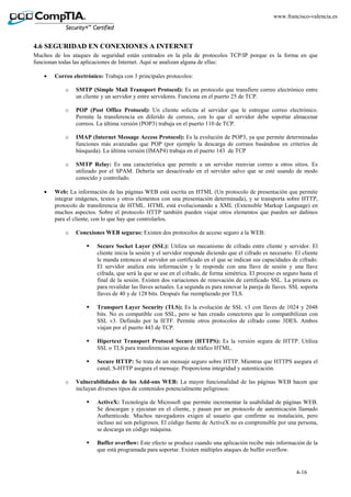 4-16
www.francisco-valencia.es
4.6 SEGURIDAD EN CONEXIONES A INTERNET
Muchos de los ataques de seguridad están centrados en la pila de protocolos TCP/IP porque es la forma en que
funcionan todas las aplicaciones de Internet. Aquí se analizan alguna de ellas:
• Correo electrónico: Trabaja con 3 principales protocolos:
o SMTP (Simple Mail Transport Protocol): Es un protocolo que transfiere correo electrónico entre
un cliente y un servidor y entre servidores. Funciona en el puerto 25 de TCP.
o POP (Post Office Protocol): Un cliente solicita al servidor que le entregue correo electrónico.
Permite la transferencia en diferido de correos, con lo que el servidor debe soportar almacenar
correos. La última versión (POP3) trabaja en el puerto 110 de TCP.
o IMAP (Internet Message Access Protocol): Es la evolución de POP3, ya que permite determinadas
funciones más avanzadas que POP (por ejemplo la descarga de correos basándose en criterios de
búsqueda). La última versión (IMAP4) trabaja en el puerto 143 de TCP
o SMTP Relay: Es una característica que permite a un servidor reenviar correo a otros sitios. Es
utilizado por el SPAM. Debería ser desactivado en el servidor salvo que se esté usando de modo
conocido y controlado.
• Web: La información de las páginas WEB está escrita en HTML (Un protocolo de presentación que permite
integrar imágenes, textos y otros elementos con una presentación determinada), y se transporta sobre HTTP,
protocolo de transferencia de HTML. HTML está evolucionando a XML (Extensible Markup Language) en
muchos aspectos. Sobre el protocolo HTTP también pueden viajar otros elementos que pueden ser dañinos
para el cliente, con lo que hay que controlarlos.
o Conexiones WEB seguras: Existen dos protocolos de acceso seguro a la WEB:
Secure Socket Layer (SSL): Utiliza un mecanismo de cifrado entre cliente y servidor. El
cliente inicia la sesión y el servidor responde diciendo que el cifrado es necesario. El cliente
le manda entonces al servidor un certificado en el que se indican sus capacidades de cifrado.
El servidor analiza esta información y le responde con una llave de sesión y una llave
cifrada, que será la que se use en el cifrado, de forma simétrica. El proceso es seguro hasta el
final de la sesión. Existen dos variaciones de renovación de certificado SSL. La primera es
para revalidar las llaves actuales. La segunda es para renovar la pareja de llaves. SSL soporta
llaves de 40 y de 128 bits. Después fue reemplazado por TLS.
Transport Layer Security (TLS): Es la evolución de SSL v3 con llaves de 1024 y 2048
bits. No es compatible con SSL, pero se han creado conectores que lo compatibilizan con
SSL v3. Definido por la IETF. Permite otros protocolos de cifrado como 3DES. Ambos
viajan por el puerto 443 de TCP.
Hipertext Transport Protocol Secure (HTTPS): Es la versión segura de HTTP. Utiliza
SSL o TLS para transferencias seguras de tráfico HTML.
Secure HTTP: Se trata de un mensaje seguro sobre HTTP. Mientras que HTTPS asegura el
canal, S-HTTP asegura el mensaje. Proporciona integridad y autenticación.
o Vulnerabilidades de los Add-ons WEB: La mayor funcionalidad de las páginas WEB hacen que
incluyan diversos tipos de contenidos potencialmente peligrosos:
ActiveX: Tecnología de Microsoft que permite incrementar la usabilidad de páginas WEB.
Se descargan y ejecutan en el cliente, y pasan por un protocolo de autenticación llamado
Authenticode. Muchos navegadores exigen al usuario que confirme su instalación, pero
incluso así son peligrosos. El código fuente de ActiveX no es comprensible por una persona,
se descarga en código máquina.
Buffer overflow: Este efecto se produce cuando una aplicación recibe más información de la
que está programada para soportar. Existen múltiples ataques de buffer overflow.
 