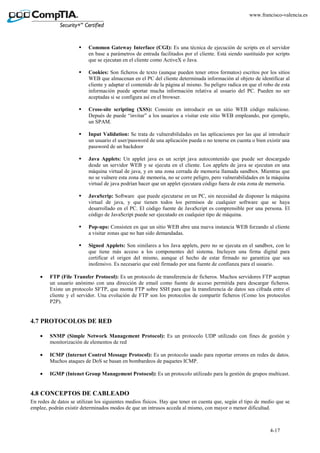 4-17
www.francisco-valencia.es
Common Gateway Interface (CGI): Es una técnica de ejecución de scripts en el servidor
en base a parámetros de entrada facilitados por el cliente. Está siendo sustituido por scripts
que se ejecutan en el cliente como ActiveX o Java.
Cookies: Son ficheros de texto (aunque pueden tener otros formatos) escritos por los sitios
WEB que almacenan en el PC del cliente determinada información al objeto de identificar al
cliente y adaptar el contenido de la página al mismo. Su peligro radica en que el robo de esta
información puede aportar mucha información relativa al usuario del PC. Pueden no ser
aceptadas si se configura así en el browser.
Cross-site scripting (XSS): Consiste en introducir en un sitio WEB código malicioso.
Depués de puede “invitar” a los usuarios a visitar este sitio WEB empleando, por ejemplo,
un SPAM.
Input Validation: Se trata de vulnerabilidades en las aplicaciones por las que al introducir
un usuario el user/password de una aplicación pueda o no tenerse en cuenta o bien existir una
password de un backdoor
Java Applets: Un applet java es un script java autocontenido que puede ser descargado
desde un servidor WEB y se ejecuta en el cliente. Los applets de java se ejecutan en una
máquina virtual de java, y en una zona cerrada de memoria llamada sandbox. Mientras que
no se vulnere esta zona de memoria, no se corre peligro, pero vulnerabilidades en la máquina
virtual de java podrían hacer que un applet ejecutara código fuera de esta zona de memoria.
JavaScrip: Software que puede ejecutarse en un PC, sin necesidad de disponer la máquina
virtual de java, y que tienen todos los permisos de cualquier software que se haya
desarrollado en el PC. El código fuente de JavaScript es comprensible por una persona. El
código de JavaScript puede ser ejecutado en cualquier tipo de máquina.
Pop-ups: Consisten en que un sitio WEB abre una nueva instancia WEB forzando al cliente
a visitar zonas que no han sido demandadas.
Signed Applets: Son similares a los Java applets, pero no se ejecuta en el sandbox, con lo
que tiene más acceso a los componentes del sistema. Incluyen una firma digital para
certificar el origen del mismo, aunque el hecho de estar firmado no garantiza que sea
inofensivo. Es necesario que esté firmado por una fuente de confianza para el usuario.
• FTP (File Transfer Protocol): Es un protocolo de transferencia de ficheros. Muchos servidores FTP aceptan
un usuario anónimo con una dirección de email como fuente de acceso permitida para descargar ficheros.
Existe un protocolo SFTP, que monta FTP sobre SSH para que la transferencia de datos sea cifrada entre el
cliente y el servidor. Una evolución de FTP son los protocolos de compartir ficheros (Como los protocolos
P2P).
4.7 PROTOCOLOS DE RED
• SNMP (Simple Network Management Protocol): Es un protocolo UDP utilizado con fines de gestión y
monitorización de elementos de red
• ICMP (Internet Control Message Protocol): Es un protocolo usado para reportar errores en redes de datos.
Muchos ataques de DoS se basan en bombardeos de paquetes ICMP.
• IGMP (Intenet Group Management Protocol): Es un protocolo utilizado para la gestión de grupos multicast.
4.8 CONCEPTOS DE CABLEADO
En redes de datos se utilizan los siguientes medios físicos. Hay que tener en cuenta que, según el tipo de medio que se
emplee, podrán existir determinados modos de que un intrusos acceda al mismo, con mayor o menor dificultad.
 