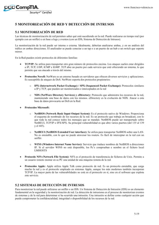 5-19
www.francisco-valencia.es
5 MONITORIZACIÓN DE RED Y DETECCIÓN DE INTRUSOS
5.1 MONITORIZACIÓN DE RED
Las técnicas de monitorización de red permiten saber qué está sucediendo en la red. Puede realizarse en tiempo real (por
ejemplo con un sniffer) o en base a logs y eventos (con un IDS, Sistema de Detección de Intrusos).
La monitorización de la red puede ser interna o externa. Idealmente, deberían analizarse ambas, y en un análisis del
tráfico en ambas direcciones. El analizador se puede conectar a un tap o a un puerto de un hub o un switch que soporte
mirror.
En la Red pueden existir protocolos de diferentes familias:
• TCP/IP: Se utiliza para transportar otro gran número de protocolos encima. Los ataques suelen estar dirigidos
a IP, TCP, UDP, ICMP e IGMP. TCP abre un puerto por cada servicio que esté ofreciendo un sistema, lo que
permite que sea atacado a través del mismo.
• Protocolos Novell: NetWare es un entorno basado en servidores que ofrecen diversos servicios y aplicaciones.
Es susceptible de ataques de DoS. NetWare soporta dos protocolos propietarios:
o IPX (Internetwork Packet Exchange) / SPX (Sequenced Packet Exchange): Protocolos similares
a IP y TCP, que pueden ser monitorizados e interceptados en la red
o NDS (NetWare Directory Services) y eDirectory: Protocolo que administra los recursos de la red,
manteniendo una base de datos con los mismos. eDirectory es la evolución de NDS. Atacar a esta
base de datos provocaría un DoS en la Red.
• Protocolos Microsoft:
o NetBIOS (Network Basic Input Output System): Es el protocolo nativo de Windows. Proporciona
el esquema de nombrado de los recursos de la red. Es un protocolo que trabaja en broadcast, con lo
que toda la red conoce todos los mensajes que se mandan. NetBIOS puede ser transportado sobre
NetBEUI, TCP/IP o IPX/SPX. Su principal vulnerabilidad es que abre varios puertos (del 135 al 139
y el 445).
o NetBEUI (NetBIOS Extended User interface): Se utiliza para transportar NetBIOS sobre una LAN.
No es enrutable, con lo que no puede atravesar los routers. Es fácil de interceptar en la red con un
sniffer.
o WINS (Windows Internet Name Service): Servicio que traduce nombres de NetBIOS a direcciones
IP. Si el servidor WINS no está disponible, los Pc’s comprueban e nombre en el fichero local
LMHOSTS
• Protocolo NFS (Network File System): NFS es el protocolo de transferencia de ficheros de Unix. Permite a
un usuario remoto montar en su PC una unidad de una máquina remota de la red.
• Protocolos Apple: Apple utiliza Apple Talk como protocolo de red. Es un protocolo enrutable, que carga
mucho la red y es el protocolo empleado en sistemas Apple, aunque los más modernos también incorporan
TCP/IP. La mayor parte de las vulnerabilidades no está en el protocolo en sí, sino en el software que explota
este servicio.
5.2 SISTEMAS DE DETECCIÓN DE INTRUSOS
Para monitorizar la red puede utilizarse un sniffer o un IDS. Un Sistema de Detección de Intrusión (IDS) es un elemento
fundamental en la seguridad y la monitorización de red. La detección de intrusismo es el proceso de monitorizar eventos
de sistemas y de la red para determinar si ha ocurrido una intrusión. Una intrusión se define como cualquier acción que
pueda comprometer la confidencialidad, integridad o disponibilidad de los recursos de la red.
 