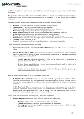5-20
www.francisco-valencia.es
Un IDS monitoriza la red y genera alarmas en caso de detectarse una intrusión, pero no lo corta. Esta función la realizan
los firewalls.
Para que realice su función, el IDS puede instalarse detrás o delante del firewall (cada configuración aporta ventajas e
inconvenientes) y debe configurarse adecuadamente en función de nuestra red. Es un fallo habitual dejar las opciones
por defecto.
Algunos términos que hay que conocer para comprender esta tecnología de análisis de red son:
• Actividad: Un trozo de la fuente de datos que se considera necesario analizar.
• Administrador: La persona responsable de las políticas de seguridad.
• Alerta: Un mensaje del analizador notificando que ha detectado un evento de interés.
• Analizador: Componente que procesa los datos recogidos por el sensor.
• Fuente de datos: información origen que el IDS usará para buscar en ella actividad sospechosa
• Evento: Un evento es la detección de actividad sospechosa en la fuente de datos
• Manager: Es el elemento que gestiona la persona que administra el IDS, como la consola
• Notificación: una notificación es el proceso por el que el manager indica al operador que existe una alerta.
• Operador: Persona responsable del IDS
• Sensor: Es un componente del IDS que recoge datos de la red y se las entrega al analizador.
Un IDS analiza la red empleando dos métodos principales:
• Signature-based detection o misuse-detection IDS (MD-IDS): Analiza el tráfico en base a un archivo de
firmas
• Anomaly-detection IDS (AD-IDS): Busca anomalías en el tráfico. Normalmente, un software inteligente
analiza el comportamiento habitual de la red, y genera un aviso cuando éste se ve modificado (por ejemplo
sube considerablemente el tráfico ICMP)
o Stateful Inspection: Además de comprobar el tráfico con las firmas, realiza el reensamblaje de
paquetes, detectando las firmas en toda la sesión.
o Protocol decode analysis: Es igual a stateful inspection, pero además de añade un análisis de las
normas RFC para detectar anomalías.
o Análisis heurístico: Utiliza firmas y además analiza el tráfico para identificar patrones que
anteriormente fueran marcadas como sospechosas.
Según su forma de conectarse a la red, un IDS puede ser de red o de host:
• N-IDS (Network-based IDS): Se conecta a un punto de la red donde se pretende analizar el tráfico. Debería
conectarse antes del firewall, para tener información real de los ataques que pretenden realizarse contra la
empresa. Si se conecta después del firewall no se tendrá la visión completa, sólo del tráfico no bloqueado por
el firewall.
• H-IDS (Host-based IDS): Se instala como software dentro de un servidor, aunque esto tiene algunos
problemas. El primero es que si se ataca al servidor, sería posible borrar la información del IDS, anulándolo. El
segundo es que hacen falta tantos H-IDS como servidores, y hay que gestionarlos a todos. Un H-IDS
normalmente solo puede hacer respuestas pasivas ante un incidente.
Un IDS puede, en principio, realizar acciones pasivas o activas ante un incidente:
• Respuestas pasivas: Una respuesta pasiva se basa en alguno de estos tres métodos:
o Logging: Grabar el evento y las circunstancias en que se da el evento.
o Notificación: Comunicar el evento al personal responsable de la seguridad.
o Shunning: Ignorar el error (por ejemplo, se detecta un ataque contra un servidor web IIS pero el que
está instalado es Apache)
 