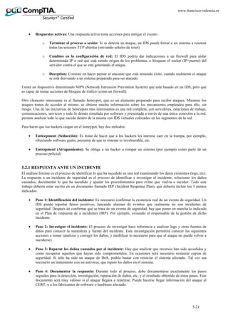 5-21
www.francisco-valencia.es
• Respuestas activas: Una respuesta activa toma acciones para mitigar el evento:
o Terminar el proceso o sesión: Si se detecta un ataque, un IDS puede forzar a un sistema a resetear
todas las sesiones TCP abiertas (enviando señales de reset)
o Cambios en la configuración de red: El IDS podría dar indicaciones a un firewall para aislar
determinada IP o red que está siendo origen de los problemas, o bloquear el socket (IP+puerto) del
servidor contra el que se está generando el ataque.
o Deception: Consiste en hacer pensar al atacante que está teniendo éxito, cuando realmente el ataque
se está derivando a un sistema preparado para ser atacado.
Existe un dispositivo denominado NIPS (Network Intrussion Prevention System) que está basado en un IDS, pero que
es capaz de tomar acciones de bloqueo de tráfico (como un firewall).
Otro elemento interesante es el llamado honeypot, que es un elemento preparado para recibir ataques. Mientras los
ataques tratan de acceder al mismo, se obtiene mucha información sobre los mecanismos empleados para ello, sin
riesgo. Una de las iniciativas de honeypots más interesantes es una red completa, con servidores, estaciones de trabajo,
comunicaciones, servicios y todo lo demás simulada por software y presentada a través de una única conexión a la red.
permite analizar todo lo que sucede dentro de la misma con IDS virtuales colocados en los segmentos de la red.
Para hacer que los hackers caigan en el honeypot, hay dos métodos:
• Enticepment (Seducción): Es tratar de hacer que a los hackers les interese caer en la trampa, por ejemplo,
ofreciendo software gratis, presumir de que tu sistema es invulnerable, etc.
• Entrapment (Atrapamiento): Se obliga a un hacker a romper un sistema (por ejemplo como parte de un
proceso policial)
5.2.1 RESPUESTA ANTE UN INCIDENTE
El análisis forense es el proceso de identificar lo que ha sucedido en una red examinando los datos existentes (logs, etc).
La respuesta a un incidente de seguridad es el proceso de identificar e investigar el incidente, solucionar los daños
causados, documentar lo que ha sucedido y ajustar los procedimientos para evitar que vuelva a suceder. Todo este
trabajo debería estar escrito en un documento llamado IRP (Incident Response Plan), que debería incluir los 5 puntos
indicados:
• Paso 1: Identificación del incidente: Es necesario confirmar la existencia real de un evento de seguridad. Un
IDS puede reportar falsos positivos, lanzando alarmas de eventos que realmente no son incidentes de
seguridad. Después de confirmar que se trata de un evento de seguridad, hay que poner en marcha lo indicado
en el Plan de respuesta de a incidentes (IRP). Por ejemplo, avisando al responsable de la gestión de dicho
incidente.
• Paso 2: Investigar el incidente: El proceso de investigar hace referencia a analizar logs y otras fuentes de
datos para conocer la naturaleza y fuente del incidente. Esta investigación permitirá conocer las siguientes
acciones a tomar (analizar y corregir los daños, y modificar lo necesario para que el ataque no pueda volver a
sucederse)
• Paso 3: Reparar los daños causados por el incidente: Hay que analizar que recursos han sido accedidos y
como recuperar aquellos que hayan sido comprometidos. En ocasiones será necesario restaurar copias de
seguridad. Si sólo ha sido un ataque de DoS, podría bastar con reiniciar el sistema afectado. Tal vez sea
necesario un tratamiento con un antivirus, que repare los daños en el sistema.
• Paso 4: Documentar la respuesta: Durante todo el proceso, debe documentarse exactamente los pasos
seguidos para la detección, investigación, reparación de daños, etc, y el resultado obtenido de estos pasos. Este
documento será muy valioso si el ataque llegara a repetirse. Puede hacerse llegar información del ataque al
CERT, o a los fabricantes de software o hardware afectado.
 