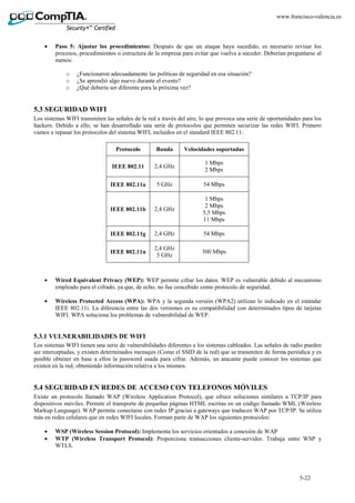 5-22
www.francisco-valencia.es
• Paso 5: Ajustar los procedimientos: Después de que un ataque haya sucedido, es necesario revisar los
procesos, procedimientos o estructura de la empresa para evitar que vuelva a suceder. Deberían preguntarse al
menos:
o ¿Funcionaron adecuadamente las políticas de seguridad en esa situación?
o ¿Se aprendió algo nuevo durante el evento?
o ¿Qué debería ser diferente para la próxima vez?
5.3 SEGURIDAD WIFI
Los sistemas WIFI transmiten las señales de la red a través del aire, lo que provoca una serie de oportunidades para los
hackers. Debido a ello, se han desarrollado una serie de protocolos que permiten securizar las redes WIFI. Primero
vamos a repasar los protocolos del sistema WIFI, incluidos en el standard IEEE 802.11:
Protocolo Banda Velocidades soportadas
IEEE 802.11 2,4 GHz
1 Mbps
2 Mbps
IEEE 802.11a 5 GHz 54 Mbps
IEEE 802.11b 2,4 GHz
1 Mbps
2 Mbps
5,5 Mbps
11 Mbps
IEEE 802.11g 2,4 GHz 54 Mbps
IEEE 802.11n
2,4 GHz
5 GHz
300 Mbps
• Wired Equivalent Privacy (WEP): WEP permite cifrar los datos. WEP es vulnerable debido al mecanismo
empleado para el cifrado, ya que, de echo, no fue concebido como protocolo de seguridad.
• Wireless Protected Access (WPA): WPA y la segunda versión (WPA2) utilizan lo indicado en el estándar
IEEE 802.11i. La diferencia entre las dos versiones es su compatibilidad con determinados tipos de tarjetas
WIFI. WPA soluciona los problemas de vulnerabilidad de WEP.
5.3.1 VULNERABILIDADES DE WIFI
Los sistemas WIFI tienen una serie de vulnerabilidades diferentes a los sistemas cableados. Las señales de radio pueden
ser interceptadas, y existen determinados mensajes (Como el SSID de la red) que se transmiten de forma periódica y es
posible obtener en base a ellos la password usada para cifrar. Además, un atacante puede conocer los sistemas que
existen en la red, obteniendo información relativa a los mismos.
5.4 SEGURIDAD EN REDES DE ACCESO CON TELEFONOS MÓVILES
Existe un protocolo llamado WAP (Wireless Application Protocol), que ofrece soluciones similares a TCP/IP para
dispositivos móviles. Permite el transporte de pequeñas páginas HTML escritas en un código llamado WML (Wireless
Markup Language). WAP permite conectarse con redes IP gracias a gateways que traducen WAP por TCP/IP. Se utiliza
más en redes celulares que en redes WIFI locales. Forman parte de WAP los siguientes protocolos:
• WSP (Wireless Session Protocol): Implementa los servicios orientados a conexión de WAP
• WTP (Wireless Transport Protocol): Proporciona transacciones cliente-servidor. Trabaja entre WSP y
WTLS.
 