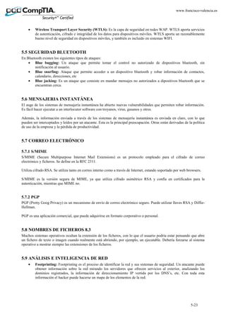 5-23
www.francisco-valencia.es
• Wireless Transport Layer Security (WTLS): Es la capa de seguridad en redes WAP. WTLS aporta servicios
de autenticación, cifrado e integridad de los datos para dispositivos móviles. WTLS aporta un razonablemente
bueno nivel de seguridad en dispositivos móviles, y también es incluido en sistemas WIFI.
5.5 SEGURIDAD BLUETOOTH
En Bluetooth existen los siguientes tipos de ataques:
• Blue bugging: Un ataque que permite tomar el control no autorizado de dispositivos bluetooth, sin
notificación al usuario.
• Blue snarfing: Ataque que permite acceder a un dispositivo bluetooth y robar información de contactos,
calendario, direcciones, etc
• Blue jacking: Es un ataque que consiste en mandar mensajes no autorizados a dipositivos bluetooth que se
encuentran cerca.
5.6 MENSAJERIA INSTANTÁNEA
El auge de los sistemas de mensajería instantánea ha abierto nuevas vulnerabilidades que permiten robar información.
Es fácil hacer ejecutar a un interlocutor software con troyanos, virus, gusanos y otros.
Además, la información enviada a través de los sistemas de mensajería instantánea es enviada en claro, con lo que
pueden ser interceptados y leídos por un atacante. Esta es la principal preocupación. Otras están derivadas de la política
de uso de la empresa y la pérdida de productividad.
5.7 CORREO ELECTRÓNICO
5.7.1 S/MIME
S/MIME (Secure Multipurpose Internet Mail Extensions) es un protocolo empleado para el cifrado de correo
electrónico y ficheros. Se define en la RFC 2311.
Utiliza cifrado RSA. Se utiliza tanto en correo interno como a través de Internet, estando soportado por web browsers.
S/MIME es la versión segura de MIME, ya que utiliza cifrado asimétrico RSA y confía en certificados para la
autenticación, mientras que MIME no.
5.7.2 PGP
PGP (Pretty Goog Privacy) es un mecanismo de envío de correo electrónico seguro. Puede utilizar llaves RSA y Diffie-
Hellman.
PGP es una aplicación comercial, que puede adquirirse en formato corporativo o personal.
5.8 NOMBRES DE FICHEROS 8.3
Muchos sistemas operativos ocultan la extensión de los ficheros, con lo que el usuario podría estar pensando que abre
un fichero de texto o imagen cuando realmente está abriendo, por ejemplo, un ejecutable. Debería forzarse al sistema
operativo a mostrar siempre las extensiones de los ficheros.
5.9 ANÁLISIS E INTELIGENCIA DE RED
• Footprinting: Footprinting es el proceso de identificar la red y sus sistemas de seguridad. Un atacante puede
obtener información sobre la red mirando los servidores que ofrecen servicios al exterior, analizando los
dominios registrados, la información de direccionamiento IP vertida por los DNS’s, etc. Con toda esta
información el hacker puede hacerse un mapa de los elementos de la red.
 