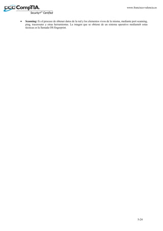 5-24
www.francisco-valencia.es
• Scanning: Es el proceso de obtener datos de la red y los elementos vivos de la misma, mediante port scanning,
ping, tracerouter y otras herramientas. La imagen que se obtiene de un sistema operativo medianteb estas
técnicas es la llamada OS fingerprint.
 