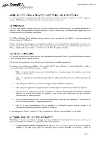 6-25
www.francisco-valencia.es
6 IMPLEMENTACIÓN Y MANTENIMIENTO DE UNA RED SEGURA
Los sistemas operativos, aplicaciones y redes habitualmente son seguras cuando se instalan y se utilizan según los
consejos del fabricante. Este capítulo trata del proceso de asegurar los productos.
6.1 AMENAZAS
Las redes, aplicaciones, sistemas operativos y demás elementos sufren vulnerabilidades que generan problemas de
seguridad. Estas vulnerabilidades suelen ser corregidas en cuanto se detectan, por lo que es necesario asegurar que todos
los sistemas están completamente actualizados.
El CERT Coordination Center analiza e informa acerca de nuevas amenazas de seguridad. Es conveniente analizar la
información que el CERT publica.
Un buen método para detectar agujeros de seguridad es realizar un test de intrusión en la red (tratar de entrar como si se
fuera un hacker en el exterior). Después del test de intrusión hay que realizar un test de vulnerabilidad, que consiste en
tratar de explotar cada puerto abierto en la red con bases de datos de exploits conocidos.
6.2 SECURITY BASELINE
Una baseline define el nivel de seguridad que será implementada y mantenida. Puede elegirse una baseline poco segura
o poco funcional, ningún extremo es bueno.
Una baseline siempre establece un nivel mínimo de standards de seguridad implementados.
El standard más aceptado en seguridad es el Common Criteria (CC) que ha definido un conjunto de baselines basado en
7 niveles llamados EAL (Evaluation Assurance Levels):
• EAL 1: Se utiliza cuando se desea que el sistema funcione correctamente, pero no se plantean que existan
amenazas sobre el mismo
• EAL 2: La seguridad no se considera una prioridad. Se deben desarrollar productos con buenas prácticas de
diseño.
• EAL 3: Requiere esfuerzos de desarrollo para lograr niveles moderados de seguridad.
• EAL 4: Requiere Ingeniería en seguridad basada en buenas prácticas comerciales en materia de seguridad.
• EAL 5: Se trata de asegurar que el equipo de ingeniería ha trabajado en el equipo de desarrollo desde el primer
momento. Se buscan altos niveles de seguridad. Para alcanzar esta certificación hay que considerar
consideraciones de diseño especiales.
• EAL 6: Proporciona muy elevados índices de seguridad contra los riesgos más importantes. También tiene un
alto nivel de seguridad frente a ataques de penetración.
• EAL 7: Un nivel extremadamente alto de seguridad. La certificación requiere pruebas, medidas y un
exhaustivo e independiente test de seguridad de la aplicación.
La más adecuada en software comercial es EAL 4, aunque pocos sistemas están certificados en este grado.
6.3 PROTECCIÓN DEL SISTEMA OPERATIVO
“Hardening” es el proceso de blindar o proteger un sistema para hacerlo más seguro frente a ataques e intrusos. Es
necesario considerar tres elementos en la protección del sistema operativo:
• Configurar adecuadamente los protocolos de red: Casi todos los sistemas operativos trabajan con TCP/IP,
NetBEUI o IPX/SPX. Sobre estos tres protocolos puede montarse NetBIOS de Microsoft. Cuando se
 