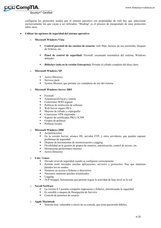 6-26
www.francisco-valencia.es
configuran los protocolos usados por el sistema operativo (en propiedades de red) hay que seleccionar
exclusivamente los que vayan a ser utilizados. “Binding” es el proceso de encapsulado de unos protocolos
sobre otros.
• Utilizar las opciones de seguridad del sistema operativo:
o Microsoft Windows Vista
Control parental de las cuentas de usuario: web filter, horario de uso permitido, bloqueo
de ficheros, etc.
Panel de control de seguridad: Firewall, escaneado automático del sistema, Windows
defender
Bitlocker (solo en la versión Enterprise): Permite el cifrado completo del disco duro.
o Microsoft Windows XP
Active Directory
Services pack
System Monitor, que permite ver contadores de uso del sistema
o Microsoft Windows Server 2003
Firewall
Autenticación local y remota
Conexiones WIFI seguras
Políticas de restricción de software
Web Server seguro IIS 6
Mejoras de cifrado y criptografía
Conexiones VPN mejoradas
Soporte de certificados PKI y X.509
Grupos de políticas
Políticas locales
o Microsoft Windows 2000
Actualizaciones
En la versión Server, arranca IIS, servidor FTP, y otros servidores, que pueden suponer
problemas de seguridad.
Dispone de herramientas de monitorización y jogging
Flexibilidad en la gestión de grupos de usuarios, autenticación, control de acceso, etc.
Herramienta performance monitor
Active Directory
o Unix / Linux
Elevado nivel de seguridad cuando se configuran correctamente
Permite tener iniciados muchas aplicaciones, servicios y protocolos. Hay que mantener
parados los no usados.
Permisos en acceso a ficheros y directorios
Necesario mantener parches actualizados
Logging
TCP wrapper, herramienta que permite logear la actividad de bajo nivel en la red
o Novell NetWare
La versión 6.5 permite compartir impresoras y ficheros, minimizando la seguridad
Es sensible a ataques de Denegación de Servicio
Consola de permisos de usuario
o Apple Macintosh
Sistema muy vulnerable a través de su consola, que tiene passwords débiles.
 