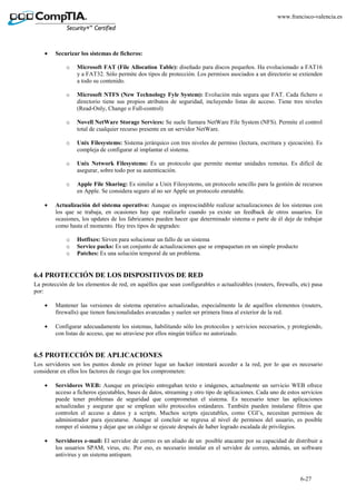 6-27
www.francisco-valencia.es
• Securizar los sistemas de ficheros:
o Microsoft FAT (File Allocation Table): diseñado para discos pequeños. Ha evolucionado a FAT16
y a FAT32. Sólo permite dos tipos de protección. Los permisos asociados a un directorio se extienden
a todo su contenido.
o Microsoft NTFS (New Technology Fyle System): Evolución más segura que FAT. Cada fichero o
directorio tiene sus propios atributos de seguridad, incluyendo listas de acceso. Tiene tres niveles
(Read-Only, Change o Full-control)
o Novell NetWare Storage Services: Se suele llamara NetWare File System (NFS). Permite el control
total de cualquier recurso presente en un servidor NetWare.
o Unix Filesystems: Sistema jerárquico con tres niveles de permiso (lectura, escritura y ejecución). Es
compleja de configurar al implantar el sistema.
o Unix Network Filesystems: Es un protocolo que permite montar unidades remotas. Es difícil de
asegurar, sobre todo por su autenticación.
o Apple File Sharing: Es similar a Unix Filesystems, un protocolo sencillo para la gestión de recursos
en Apple. Se considera seguro al no ser Apple un protocolo enrutable.
• Actualización del sistema operativo: Aunque es imprescindible realizar actualizaciones de los sistemas con
los que se trabaja, en ocasiones hay que realizarlo cuando ya existe un feedback de otros usuarios. En
ocasiones, los updates de los fabricantes pueden hacer que determinado sistema o parte de él deje de trabajar
como hasta el momento. Hay tres tipos de upgrades:
o Hotfixes: Sirven para solucionar un fallo de un sistema
o Service packs: Es un conjunto de actualizaciones que se empaquetan en un simple producto
o Patches: Es una solución temporal de un problema.
6.4 PROTECCIÓN DE LOS DISPOSITIVOS DE RED
La protección de los elementos de red, en aquéllos que sean configurables o actualizables (routers, firewalls, etc) pasa
por:
• Mantener las versiones de sistema operativo actualizadas, especialmente la de aquéllos elementos (routers,
firewalls) que tienen funcionalidades avanzadas y suelen ser primera línea al exterior de la red.
• Configurar adecuadamente los sistemas, habilitando sólo los protocolos y servicios necesarios, y protegiendo,
con listas de acceso, que no atraviese por ellos ningún tráfico no autorizado.
6.5 PROTECCIÓN DE APLICACIONES
Los servidores son los puntos donde en primer lugar un hacker intentará acceder a la red, por lo que es necesario
considerar en ellos los factores de riesgo que los comprometen:
• Servidores WEB: Aunque en principio entregaban texto e imágenes, actualmente un servicio WEB ofrece
acceso a ficheros ejecutables, bases de datos, streaming y otro tipo de aplicaciones. Cada uno de estos servicios
puede tener problemas de seguridad que comprometan el sistema. Es necesario tener las aplicaciones
actualizadas y asegurar que se emplean sólo protocolos estándares. También pueden instalarse filtros que
controlen el acceso a datos y a scripts. Muchos scripts ejecutables, como CGI’s, necesitan permisos de
administrador para ejecutarse. Aunque al concluir se regresa al nivel de permisos del usuario, es posible
romper el sistema y dejar que un código se ejecute después de haber logrado escalada de privilegios.
• Servidores e-mail: El servidor de correo es un aliado de un posible atacante por su capacidad de distribuir a
los usuarios SPAM, virus, etc. Por eso, es necesario instalar en el servidor de correo, además, un software
antivirus y un sistema antispam.
 