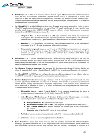 6-28
www.francisco-valencia.es
• Servidores FTP: FTP no es un protocolo pensado para ser seguro. Muchos servidores permiten acceder a
zonas del disco no autorizadas, escribiendo o leyendo ficheros que no le corresponden al usuario. Para
asegurarlo un poco más, es necesario utilizar protocolos como SSH que permitan cifrar las comunicaciones.
Además, hay que bloquear el acceso anónimo al servidor, y asegurar que los ficheros que sirve el servidor son
limpiados de virus u otro malware.
• Servidores DNS: El servidor DNS entrega direcciones IP cuando le preguntan por nombres. Utiliza el puerto
53 de UDP para la resolución de nombres, y el puerto 53 de TCP para la transferencia de zonas (se utiliza para
consultar toda la base de datos del DNS). El DNS puede ser público o privado, dando acceso a los sistemas
internos de la red. El DNS está sujeto a ataques de:
o Ataques de DoS: Los ataques de DoS de un DNS dejan inoperativa la red entera, por lo que son un
claro objetivo. Para prevenir estos ataques hay que asegurar que el sistema operativo esté actualizado.
También deben existir dos DNS, para que un ataque contra uno de ellos no afecte al sistema.
o Footprint: El DNS es una fuente muy válida para realizar un footprint de la red, ya que puede aportar
información de las IP’s de todas las máquinas del dominio registradas.
o Comprometer integridad: Lo que se escribe en el servidor DNS primario es escrito en el secundario
y viceversa. Podría realizarse un ataque de spoofing modificando en uno de los dos un dato de un
dominio, con lo que los datos de ambos serian distintos. Los servidores DNS deben exigir
autenticación al otro.
• Servidores NNTP: El servidor NNTP (Network News Transfer Protocol) entrega mensajes de red. Suele ser
usado en entornos privados para comunicaciones internas. Se puede atacar con DoS. Aunque para transmitir un
mensaje a un grupo es necesaria la intervención de un moderador, puede inundarse de SPAM, haciendo que los
moderadores no puedan gestionar tanto mensaje.
• Servidores de ficheros e impresoras: Son servicios Del sistema operativo (como Windows). Pueden ser
objeto de ataques de DoS, por las vulnerabilidades de NetBIOS, con lo que debería bloquearse este protocolo.
• Servidores DHCP: Un DHCP permite configurar los datos de red de una máquina. En una red debe haber un
solo DHCP. Si se instala el segundo podría comprometerse la estructura de red.
• Servicios de directorio: Son herramientas que permiten, a modo de lista, organizar los recursos de la red, para
que sean rápidamente identificados. Los servicios de directorio tratan a todos los elementos de la red como
objetos. Además, crean y almacenan datos que pueden ser publicados a otros elementos de red. La seguridad
de los servidores de directorio es crítica, y el acceso a la misma suele estar protegido con autenticación.
Algunos servicios de directorio son:
o Lightweight Directory Access Protocol (LDAP): Es un protocolo estandarizado de acceso a
servicios de directorios, como Ad o X.500. Utiliza el puerto 389 de TCP.
o Active Directory (AD): Es el servicio de directorio de Microsost. Es el backbone para servicios de
seguridad y otros. Para cada elemento de red permite definir para cada elemento:
Distinguished Name (DN): Valor único a cada objeto.
Relative Distinguished Name (RDN): Valor que puede ser repetido. Forma parte del DN.
User Prinicpal Name (UPN): Nombre “amistoso” del recurso, como su dirección de correo,
por ejemplo.
Canonical name (CN): Es el DN escrito de forma canónica
o X.500: Es el servicio de directorio estandarizado por la ITU, y empleado por las redes Novell.
o eDirectory: Servicio de directorio empleado en redes NetrWare.
• Bases de datos: La mayor parte de las bases de datos son accedidas utilizando SQL (Structured Query
Language) que permite obtener un dato de una búsqueda que coincida con un determinado patrón con una sola
línea de comando, lo que hace que sea muy funcional, pero más inseguro. Para mejorar la eficiencia y la
 