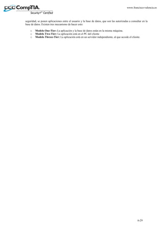 6-29
www.francisco-valencia.es
seguridad, se ponen aplicaciones entre el usuario y la base de datos, que son las autorizadas a consultar en la
base de datos. Existen tres mecanismo de hacer esto:
o Modelo One-Tier: La aplicación y la base de datos están en la misma máquina.
o Modelo Two-Tier: La aplicación está en el PC del cliente
o Modelo Threee-Tier: La aplicación está en un servidor independiente, al que accede el cliente.
 