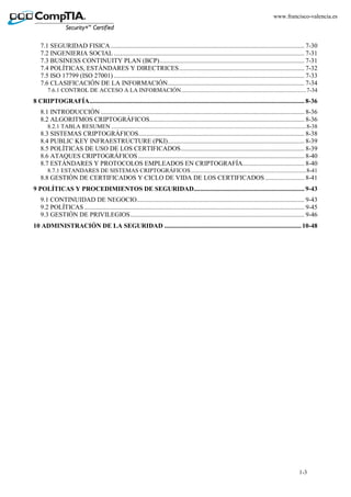 1-3
www.francisco-valencia.es
7.1 SEGURIDAD FISICA....................................................................................................................... 7-30
7.2 INGENIERIA SOCIAL ..................................................................................................................... 7-31
7.3 BUSINESS CONTINUITY PLAN (BCP)......................................................................................... 7-31
7.4 POLÍTICAS, ESTÁNDARES Y DIRECTRICES............................................................................. 7-32
7.5 ISO 17799 (ISO 27001) ..................................................................................................................... 7-33
7.6 CLASIFICACIÓN DE LA INFORMACIÓN.................................................................................... 7-34
7.6.1 CONTROL DE ACCESO A LA INFORMACIÓN....................................................................................7-34
8 CRIPTOGRAFÍA.................................................................................................................................... 8-36
8.1 INTRODUCCIÓN ............................................................................................................................. 8-36
8.2 ALGORITMOS CRIPTOGRÁFICOS............................................................................................... 8-36
8.2.1 TABLA RESUMEN ...................................................................................................................................8-38
8.3 SISTEMAS CRIPTOGRÁFICOS...................................................................................................... 8-38
8.4 PUBLIC KEY INFRAESTRUCTURE (PKI).................................................................................... 8-39
8.5 POLÍTICAS DE USO DE LOS CERTIFICADOS............................................................................ 8-39
8.6 ATAQUES CRIPTOGRÁFICOS ...................................................................................................... 8-40
8.7 ESTÁNDARES Y PROTOCOLOS EMPLEADOS EN CRIPTOGRAFÍA...................................... 8-40
8.7.1 ESTANDARES DE SISTEMAS CRIPTOGRÁFICOS..............................................................................8-41
8.8 GESTIÓN DE CERTIFICADOS Y CICLO DE VIDA DE LOS CERTIFICADOS ........................ 8-41
9 POLÍTICAS Y PROCEDIMIENTOS DE SEGURIDAD.................................................................... 9-43
9.1 CONTINUIDAD DE NEGOCIO....................................................................................................... 9-43
9.2 POLÍTICAS ....................................................................................................................................... 9-45
9.3 GESTIÓN DE PRIVILEGIOS........................................................................................................... 9-46
10 ADMINISTRACIÓN DE LA SEGURIDAD .................................................................................... 10-48
 