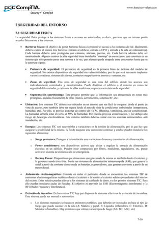 7-30
www.francisco-valencia.es
7 SEGURIDAD DEL ENTORNO
7.1 SEGURIDAD FISICA
La seguridad física protege a los sistemas frente a accesos no autorizados, es decir, previene que un intruso pueda
acceder físicamente a los sistemas.
• Barreras físicas: El objetivo de poner barreras físicas es prevenir el acceso a los sistemas de red. Idealmente,
debería existir al menos tres barreras (entrada al edificio, entrada a CPD y entrada a la sala de ordenadores).
Cada barrera debería estar protegidas con cámaras, alarmas, puertas, etc. Cada barrera además debe ser
monitorizada. Algunos centros de alta seguridad tiene instalados “mantrap” en sus accesos, que consisten en un
sistema que solo permite pasar una persona a la vez, que además queda atrapada entre dos puertas hasta que se
le autoriza el paso.
• Perímetro de seguridad: El perímetro de seguridad es la primera línea de defensa del modelo de
seguridad. No existen dispositivos de seguridad sin vulnerabilidades, por lo que será necesario implantar
varios (cerraduras, sistemas de alarma, contactos magnéticos en puertas y ventanas, etc.
• Zonas de seguridad: Una zona de seguridad es una zona del edificio donde los accesos son
individualmente controlados y monitorizados. Puede dividirse el edificio o el entorno en zonas de
seguridad diferenciadas, y cada una de ellas tendrá sus propias características de seguridad.
• Segmentación (partitioning): Este proceso permite que la información sea almacenada en zonas más
protegidas, aisladas físicamente de otras (muros, cerramientos, sistemas RF, etc)
• Ubicación: Los sistemas TIC deben estar ubicados en un entorno que sea fácil de asegurar, desde el punto de
vista de acceso, pero también debe ser segura desde el puto de vista de condiciones ambiéntales (temperatura,
humedad, etc). Por ello, es preciso disponer de control de HVAC (Heating, ventilating, and air conditioning).
La humedad debería estar en torno al 50% de humedad. Por encima provoca condensación, y por debajo alto
riesgo de descargas electrostáticas. Este entorno también debería contar con los sistemas antiincendios, anti
inundación, etc.
• Energía: Los sistemas TIC son susceptibles a variaciones en la tensión de alimentación, por lo que hay que
asegurar la estabilidad de la misma. A fin de asegurar este suministro continuo y estable pueden instalarse los
siguientes elementos:
o Surge protectors: Protegen a la instalación ante variaciones bruscas y transitorias de alimentación.
o Power conditioners: son dispositivos activos que aíslan y regulan la entrada de alimentación
eléctrica en un edificio. Pueden estar compuestos por filtros, medidores, reguladores, etc. puede
activar el sistema de alimentación de emergencia.
o Backup Power: Dispositivos que almacenan energía cuando la misma es recibida desde el exterior, y
la generan cuando ésta falta. Puede ser sistemas de alimentación ininterrumpida (SAI), que genera la
señal a partir de corriente almacenada en baterías, o generadores, que generan corriente a partir de un
motor diesel.
• Aislamiento electromagnético: Consiste en aislar el perímetro donde se encuentran los sistemas TIC de
emisiones electromagnéticas recibidas desde el exterior o de emitir al exterior señales procedentes del interior
del recinto. Estas señales pueden afectar a los sistemas de cableado de datos, o a los propios sistemas TIC. Para
ello pueden instalarse jaulas de Faraday. El objetivo es prevenir las EMI (Electromagnetic interferente) y la
RFI (Radio Frequency Interference).
• Extinción de incendios: En los centros TIC hay que disponer de sistemas efectivos de extinción de incendios.
Este sistema puede ser manual o automático.
o Los sistemas manuales se basan en extintores portátiles, que deberán ser instalados en base al tipo de
fuego que puede suceder en la sala (A: Madera y papel. B: Líquidos inflamables. C: Eléctrico. D:
Metales inflamables). Hay extintores que cubren varios tipos de fuego (AB, BC, ABC, etc)
 