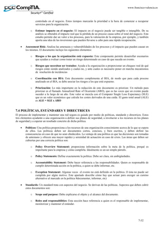 7-32
www.francisco-valencia.es
controlado en el negocio. Estos tiempos marcarán la prioridad a la hora de comenzar a recuperar
servicios para la organización.
o Estimar impacto en el negocio: El impacto en el negocio puede ser tangible o intangible. De su
análisis se obtendrá el impacto real que la pérdida de un proceso causa sobre el total del negocio. Este
estudio permite dar un valor a los procesos, para la valoración de la empresa, por ejemplo, y también
aporta una idea de las inversiones que pueden llevarse a cabo para una rápida recuperación.
• Assessment Risk: Analiza las amenazas y vulnerabilidades de los procesos y el impacto que pueden causar en
los mismos. El documento incluye los siguientes elementos:
o Riesgos a los que la organización está expuesta: Este componente permite desarrollar escenarios
que ayudan a evaluar como tratar un riesgo determinado en caso de que suceda un evento.
o Riesgos que necesitan ser tratados: Ayuda a la organización a proporcionar un chequeo real de qué
riesgos están siendo analizados y cuales no, y ante cuales es necesario poner en marcha mecanismos
de resolución de incidencias
o Coordinación con BIA: Este documento complementa al BIA, de modo que para cada proceso
analizado en el BIA, se debe asociar los riesgos a los que está expuesto.
o Priorización: Lo más importante en la redacción de este documento es priorizar. Un método para
priorizar es el llamado Annualized Rate of Ocurrente (ARO), que es las veces que un evento puede
suceder a lo largo de un año. Este valor se mezcla con el Computer Single Loss Expectancy (SLE)
que es un valor económico que calcula los costes derivados de una caída. El gasto total anual (ALE)
es ALE = SLE x ARO
7.4 POLÍTICAS, ESTÁNDARES Y DIRECTRICES
El proceso de implementar y mantener una red segura es guiado por medio de políticas, standards y directrices. Estos
tres elementos ayudarán a una organización a definir sus planes de seguridad, a involucrar a los recursos en los planes
de seguridad y a esperar un resultado concreto de dicha política.
• Políticas: Una política proporciona a los recursos de una organización conocimiento acerca de lo que se espera
de ellos. Las políticas deben ser documentos cortos, concisos, y bien escritos, y deben definir las
consecuencias en caso de que no sean obedecidos. La ventaja de una política es que las decisiones son tomadas
de antemano y ofrecen una mayor rapidez y serenidad de actuación en caso de crisis. Las áreas que deben ser
cubiertas por una correcta política son:
o Policy Overview Statement: proporciona información sobre la meta de la política, porqué es
importante para la empresa y cómo cumplirla. Idealmente es un un simple párrafo.
o Policy Statements: Define exactamente la política. Debe ser clara, sin ambigüedades.
o Accountability Statement: Debe hacer referencia a las responsabilidades. Quien es responsable de
cumplir determinada acción en la política, a quien se debe informar, etc.
o Exception Statement: Algunas veces el evento no está definido en la política. O ésta no puede ser
cumplida por algún motivo. Este apartado describe cómo hay que actuar para escoger un camino
alternativo al marcado en la política 8documentar, informar, etc)
• Standards: Un standard trata con aspectos del negocio. Se derivan de las políticas. Aspectos que deben cubrir
estos documentos son:
o Scope and purpose: Debe explicarse el objeto y el alcance del documento.
o Roles and responsabilities: Esta sección hace referencia a quien es el responsable de implementar,
monitorizar y mantener el estándar.
 