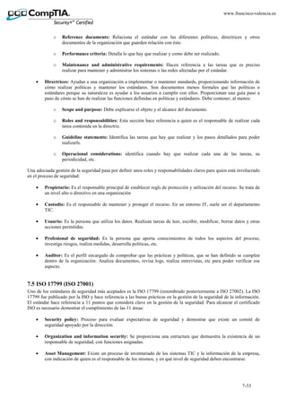 7-33
www.francisco-valencia.es
o Reference documents: Relaciona el estándar con las diferentes políticas, directrices y otros
documentos de la organización que guarden relación con éste.
o Performance criteria: Detalla lo que hay que realizar y como debe ser realizado.
o Maintenance and administrative requirements: Hacen referencia a las tareas que es preciso
realizar para mantener y administrar los sistemas o las redes afectadas por el estándar.
• Directrices: Ayudan a una organización a implementar o mantener standards, proporcionando información de
cómo realizar políticas y mantener los estándares. Son documentos menos formales que las políticas o
estándares porque su naturaleza es ayudar a los usuarios a cumplir con ellos. Proporcionan una guía paso a
paso de cómo se han de realizar las funciones definidas en políticas y estándares. Debe contener, al menos:
o Scope and purpose: Debe explicarse el objeto y el alcance del documento.
o Roles and responsabilities: Esta sección hace referencia a quien es el responsable de realizar cada
tarea contenida en la directriz.
o Guideline statements: Identifica las tareas que hay que realizar y los pasos detallados para poder
realizarls.
o Operacional considerations: identifica cuando hay que realizar cada una de las tareas, su
periodicidad, etc.
Una adecuada gestión de la seguridad pasa por definir unos roles y responsabilidades claros para quien está involucrado
en el proceso de seguridad:
• Propietario: Es el responsable principal de establecer regls de protección y utilización del recurso. Se trata de
un nivel alto o directivo en una organización
• Custodio: Es el responsable de mantener y proteger el recurso. En un entorno IT, suele ser el departamento
TIC.
• Usuario: Es la persona que utiliza los datos. Realizan tareas de leer, escribir, modificar, borrar datos y otras
acciones permitidas.
• Profesional de seguridad: Es la persona que aporta conocimientos de todos los aspectos del proceso,
investiga riesgos, realiza medidas, desarrolla políticas, etc.
• Auditor: Es el perfil encargado de comprobar que las prácticas y políticas, que se han definido se cumplen
dentro de la organización. Analiza documentos, revisa logs, realiza entrevistas, etc para poder verificar ese
aspecto.
7.5 ISO 17799 (ISO 27001)
Uno de los estándares de seguridad más aceptados es la ISO 17799 (renombrado posteriormente a ISO 27002). La ISO
17799 fue publicado por la ISO y hace referencia a las bunas prácticas en la gestión de la seguridad de la información.
El estándar hace referencia a 11 puntos que considera clave en la gestión de la seguridad. Para alcanzar el certificado
ISO es necesario demostrar el cumplimiento de las 11 áreas:
• Security policy: Proceso para evaluar expectativas de seguridad y demostrar que existe un comité de
seguridad apoyado por la dirección.
• Organization and information security: Se proporciona una estructura que demuestra la existencia de un
responsable de seguridad, con funciones asignadas.
• Asset Management: Existe un proceso de inventariado de los sistemas TIC y la información de la empresa,
con indicación de quien es el responsable de los mismos, y en qué nivel de seguridad deben encontrarse.
 
