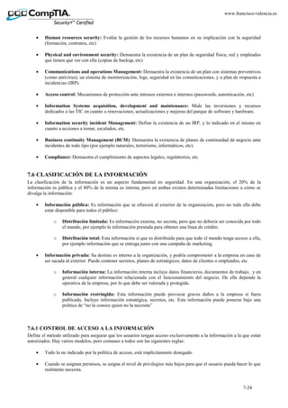 7-34
www.francisco-valencia.es
• Human resources security: Evalúa la gestión de los recursos humanos en su implicación con la seguridad
(formación, contratos, etc)
• Physical and environment security: Demuestra la existencia de un plan de seguridad física, red y empleados
que tienen que ver con ella (copias de backup, etc)
• Communications and operations Management: Demuestra la existencia de un plan con sistemas preventivos
(como antivirus), un sistema de monitorización, logs, seguridad en las comunicaciones, y u plan de respuesta a
incidencias (IRP).
• Access control: Mecanismos de protección ante intrusos externos e internos (passwords, autenticación, etc)
• Information Systems acquisition, development and maintenance: Mide las inversiones y recursos
dedicados a las TIC en cuanto a renovaciones, actualizaciones y mejoras del parque de software y hardware.
• Information security incident Management: Define la existencia de un IRP, y lo indicado en el mismo en
cuanto a acciones a tomar, escalados, etc.
• Business continuity Management (BCM): Demuestra la existencia de planes de continuidad de negocio ante
incidentes de todo tipo (por ejemplo naturales, terrorismo, informáticos, etc).
• Compliance: Demuestra el cumplimiento de aspectos legales, regulatorios, etc.
7.6 CLASIFICACIÓN DE LA INFORMACIÓN
La clasificación de la información es un aspecto fundamental en seguridad. En una organización, el 20% de la
información es pública y el 80% de la misma es interna, pero en ambas existen determinadas limitaciones a cómo se
divulga la información:
• Información pública: Es información que se ofrecerá al exterior de la organización, pero no toda ella debe
estar disponible para todos el público:
o Distribución limitada: Es información externa, no secreta, pero que no debería ser conocida por todo
el mundo, por ejemplo la información prestada para obtener una línea de crédito.
o Distribución total: Esta información si que es distribuida para que todo el mundo tenga acceso a ella,
por ejemplo información que se entrega junto con una campaña de marketing.
• Información privada: Su destino es interno a la organización, y podría comprometer a la empresa en caso de
ser sacada al exterior. Puede contener secretos, planes de estratégicos, datos de clientes o empleados, etc.
o Información interna: La información interna incluye datos financieros, documentos de trabajo, y en
general cualquier información relacionada con el funcionamiento del negocio. De ella depende la
operativa de la empresa, por lo que debe ser valorada y protegida.
o Información restringida: Esta información puede provocar graves daños a la empresa si fuera
publicada. Incluye información estratégica, secretos, etc. Esta información puede ponerse bajo una
política de “no la conoce quien no la necesita”
7.6.1 CONTROL DE ACCESO A LA INFORMACIÓN
Define el método utilizado para asegurar que los usuarios tengan acceso exclusivamente a la información a la que están
autorizados. Hay varios modelos, pero comunes a todos son las siguientes reglas:
• Todo lo no indicado por la política de acceso, está implícitamente denegado
• Cuando se asignan permisos, se asigna el nivel de privilegios más bajos para que el usuario pueda hacer lo que
realmente necesita.
 