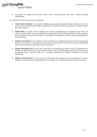 7-35
www.francisco-valencia.es
• Los puestos de asignación de permisos deben rotar lo suficiente para evitar estar a merced de algún
administrador.
Los modelos de control de accesos son los siguientes:
• Modelo Bell La-Padula: Es un modelo diseñado para gestionar información militar clasificada. Se basa en
que un usuario de un nivel de privilegio no puede leer la información de niveles superiores, y no puede escribir
en niveles inferiores.
• Modelo Biba: Es similar a Bell La-Padula, pero está más preocupado por la integridad de los datos. Un
usuario o puede escribir en niveles superiores y no puede leer de niveles inferiores. De este modo se asegura
que la información de niveles superiores no es afectada por información no del todo cierta que pueda haber en
niveles inferiores.
• Modelo Clark-Wilson: En este modelo los datos no pueden ser accedidos directamente. Existe una aplicación
de lectura en cada nivel y una aplicación de escritura en cada nivel. De este modo los usuarios sólo podrán
hacer lo que les permita la aplicación a la que tienen acceso.
• Modelo Information Flow: En este caso la información tiene atributos que indica el nivel en el que debe estar
alojada. Una aplicación se coloca como interface entre el usuario y la información, analiza las operaciones que
se pretenden hacer y decide si éstas son o no legales, analizando los atributos contenidos en la misma
información.
• Modelo Noninterference: Se basa en que en cada nivel hay información que es gestionada de manera
separada. Si un usuario tiene un determinado nivel, no puede ver ni modificar informaciones de otros niveles.
 
