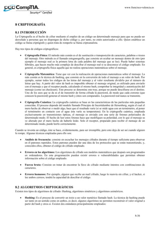 8-36
www.francisco-valencia.es
8 CRIPTOGRAFÍA
8.1 INTRODUCCIÓN
La Criptografía es el hecho de cifrar mediante el empleo de un código un determinado mensaje para que no pueda ser
desvelado a personas que no dispongan de dicho código y, por tanto, no estén autorizados a ello. Quien establece un
código se llama criptógrafo y quien trata de romperlo se llama criptoanalista.
Hay tres tipos de códigos criptográficos:
• Criptografía Física: El método más común es el de sustitución o transposición de caracteres, palabras o trozos
del mensaje. Otro método es el llamado esteganografía, que consiste en ocultar un mensaje dentro de otro (por
ejemplo el mensaje real es la primera letra de cada palabra del mensaje que se lee). Puede haber sistemas
híbridos, que hacen mucho más complejo de descifrar el mensaje real si se desconoce el código empleado. En
general, es criptografía física aquella que no realiza operaciones matemáticas sobre el mensaje.
• Criptografía Matemática: Tiene que ver con la realización de operaciones matemáticas sobre el mensaje. La
más común es la técnica de hashing, que consiste en la conversión de todo el mensaje a un valor de hash. Por
ejemplo, sumar todos los códigos de las letras del mensaje y al valor resultante dividirlo por el número de
letras que hay. A partir del valor de hash es imposible obtener el mensaje original, es utilizado para enviarlo
con el mensaje y que el receptor pueda, calculando el mismo hash, comprobar la integridad y autenticación del
mensaje (como un checksum). Este proceso se denomina one-way, porque no puede descifrarse en el destino.
Uno de los usos que se da es el de transmitir de forma cifrada la password, de modo que cada extremo (que
conocen la password) generan el mismo hash y éstos son comparados. La password real nunca se transmite.
• Criptografía Cuántica: La criptografía cuántica se basa en las características de las partículas más pequeñas
conocidas. El proceso depende del modelo llamado Principio de Incertidumbre de Heisenberg, según el cual el
mero hecho de observar o medir algo, hace que el resultado varíe (si se mide agua con un termómetro, al poner
el termómetro en contacto con el agua ésta varía su temperatura). En la criptografía cuántica, empleada
exclusivamente en transmisiones ópticas, el mensaje es enviado con una serie de fotones polarizados de
determinado modo. El hecho de leer estos fotones hace que modifiquen su polaridad, con lo que el mensaje se
ve alterado por el mero hecho de haberlo leído. Solo el receptor, preparado para recibir el mensaje de un
determinado modo, puede leerlo correctamente.
Cuando se inventa un código, éste se hace, evidentemente, para ser irrompible, pero esto deja de ser así cuando alguien
lo rompe. Algunas técnicas empleadas para ello son:
• Análisis de frecuencia: consiste en escuchar los mensajes cifrados durante el tiempo suficiente para observar
en él patrones repetidos. Estos patrones pueden dar una idea de los protocolos que se están transmitiendo, y,
conocidos ellos, obtener el código de cifrado empleado.
• Errores en los algoritmos: Los algoritmos de cifrado son modelos matemáticos que después son programados
en ordenadores. En esta programación pueden existir errores o vulnerabilidades que permitan obtener
información sobre el código empleado.
• Fuerza bruta: Consiste en tratar de encontrar la llave de cifrado mediante intentos con combinaciones de
caracteres.
• Errores humanos: Por ejemplo, alguien que recibe un mail cifrado, luego lo reenvía sin cifrar, y el hacker, si
lee ambos correos, tendrá la capacidad de descifrar el código.
8.2 ALGORITMOS CRIPTOGRÁFICOS
Existen tres tipos de algoritmos de cifrado: Hashing, algoritmos simétricos y algoritmos asimétricos.
• Hashing: Es el proceso de convertir un texto a un valor numérico llamado hash. La técnica de hashing puede
ser tanto en un sentido como en ambos, es decir, algunos algoritmos no permiten reconstruir el valor original a
partir del hash y otros si. Existen dos estándares principalmente empleados:
 