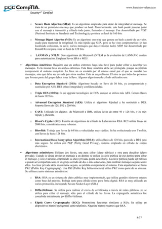 8-37
www.francisco-valencia.es
o Secure Hash Algoritm (SHA): Es un algoritmo empleado para dotar de integridad al mensaje. Se
trata de un protocolo one-way que produce un hash. Posteriormente, este hash puede ponerse junto
con el mensaje a transmitir y cifrarlo todo junto, firmando el mensaje. Fue desarrollado por NIST
(National Institute os Standards and Technology) y produce un hash de 160 bits.
o Message Digest Algoritm (MD): Es un algoritmo one-way que genera un hash a partir de un valor,
usado para mantener la integridad. Es más rápido que SHA, pero se ha visto comprometido (se han
localizado colisiones, es decir, varios mensajes que dan el mismo hash). MD5 fue desarrollado por
Ronald Rivest para crear un hash de 128 bits.
o LANMAN y NTLM: Son algoritmos de Microsoft (NTLM es la evolución de LANMAN) usados
para autenticación. Emplean llaves SHA o MD5.
• Algoritmos simétricos: Requiere que en ambos extremos haya una llave para poder cifrar o descifrar los
mensajes. Es la misma llave en ambos extremos. Esta llave simétrica debe ser protegida, porque su pérdida
compromete al sistema completo. La llave no es enviada por el mismo canal por el que se mandan los
mensajes, sino que debe ser enviada por otros medios. Este es un problema. El otro es que todas las personas
que forman parte del grupo deben tener la llave. Algunos algoritmos de cifrado utilizados son:
o Data Encryption Standard (DES): Algoritmo basado en llave de 56 bits, ya comprometido y
sustituido por AES. DES ofrece integridad y confidencialidad.
o Triple DES (3DES): Es un upgrade tecnológico de DES, aunque se utiliza más AES. Genera llaves
de hasta 192 bits.
o Advanced Encryption Standard (AES): Utiliza el algoritmo Rijndael y ha sustituido a DES.
Soporta llaves de 128, 192 y 256 bits.
o CAST: Utilizado en algunos de Microsoft e IBM, utiliza llaves de entre 40 y 128 bits, y es muy
rápido y eficiente.
o Rivest’s Cypher (RC): Familia de algoritmos de cifrado de Laboratorios RSA. RC5 utiliza llaves de
2048 bits, consideradas muy robustas.
o Blowfish: Trabaja con llaves de 64 bits a velocidades muy rápidas. Se ha evolucionado con Twofish,
con llaves de hasta 128 bits.
o International Data Encryyption Algorithm (IDEA): utiliza llaves de 128 bits, parecido a DES pero
más seguro. Se utiliza con PGP (Pretty Good Privacy), sistema empleado en cifrado de correo
electrónico.
• Algoritmos asimétricos: Utilizan dos llaves, una para cifrar (clave pública) y otra para descifrar (clave
privada). Cuando se desea enviar un mensaje a un destino se utiliza la clave pública de ese destino para cifrar
el mensaje, y sólo el destino, empleando su clave privada, podrá descifrarlo. La clave pública puede ser pública
o puede ser compartida sólo en un grupo cerrado de dos o más estaciones, para cambiar mensajes seguros entre
ellos. La clave privada debe mantenerse segura, su pérdida compromete al sistema. Esta arquitectura se llama
PKC (Public Key Cryptography). Una PKI (Public Key Infraestructure) utiliza PKC como parte de su sistema.
Se utilizan cuatro sistemas asimétricos:
o RSA: RSA es un sistema de clave pública muy implementado, que utiliza grandes números enteros
como base del proceso. Trabaja tanto para cifrado como para firma digital. RSA es muy utilizado en
varios protocolos, incluyendo Secure Socket Layer (SSL)
o Diffie-Hellman: Se utiliza para realizar el envío de certificados a través de redes públicas, no se
utiliza para cifrar el mensaje, sólo para el cifrado de las llaves. La criptografía asimétrica fue
concebida inicialmente por Diffie-Hellman.
o Eliptic Curve Cryptography (ECC): Proporciona funciones similares a RSA. Se utiliza en
dispositivos menos inteligentes como teléfonos. Necesita menos recursos que RSA.
 