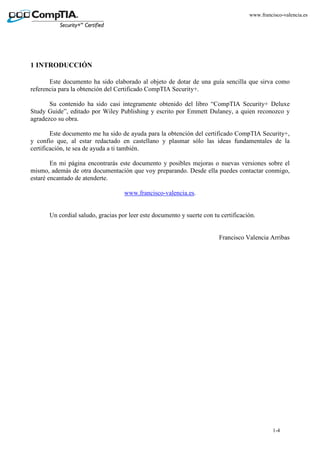1-4
www.francisco-valencia.es
1 INTRODUCCIÓN
Este documento ha sido elaborado al objeto de dotar de una guía sencilla que sirva como
referencia para la obtención del Certificado CompTIA Security+.
Su contenido ha sido casi íntegramente obtenido del libro “CompTIA Security+ Deluxe
Study Guide”, editado por Wiley Publishing y escrito por Emmett Dulaney, a quien reconozco y
agradezco su obra.
Este documento me ha sido de ayuda para la obtención del certificado CompTIA Security+,
y confío que, al estar redactado en castellano y plasmar sólo las ideas fundamentales de la
certificación, te sea de ayuda a ti también.
En mi página encontrarás este documento y posibles mejoras o nuevas versiones sobre el
mismo, además de otra documentación que voy preparando. Desde ella puedes contactar conmigo,
estaré encantado de atenderte.
www.francisco-valencia.es.
Un cordial saludo, gracias por leer este documento y suerte con tu certificación.
Francisco Valencia Arribas
 