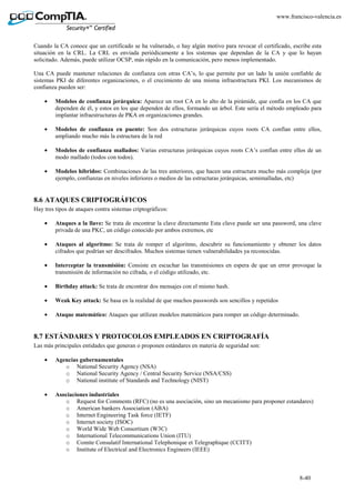 8-40
www.francisco-valencia.es
Cuando la CA conoce que un certificado se ha vulnerado, o hay algún motivo para revocar el certificado, escribe esta
situación en la CRL. La CRL es enviada periódicamente a los sistemas que dependan de la CA y que lo hayan
solicitado. Además, puede utilizar OCSP, más rápido en la comunicación, pero menos implementado.
Una CA puede mantener relaciones de confianza con otras CA’s, lo que permite por un lado la unión confiable de
sistemas PKI de diferentes organizaciones, o el crecimiento de una misma infraestructura PKI. Los mecanismos de
confianza pueden ser:
• Modelos de confianza jerárquica: Aparece un root CA en lo alto de la pirámide, que confía en los CA que
dependen de él, y estos en los que dependen de ellos, formando un árbol. Este sería el método empleado para
implantar infraestructuras de PKA en organizaciones grandes.
• Modelos de confianza en puente: Son dos estructuras jerárquicas cuyos roots CA confían entre ellos,
ampliando mucho más la estructura de la red
• Modelos de confianza mallados: Varias estructuras jerárquicas cuyos roots CA’s confían entre ellos de un
modo mallado (todos con todos).
• Modelos híbridos: Combinaciones de las tres anteriores, que hacen una estructura mucho más compleja (por
ejemplo, confianzas en niveles inferiores o medios de las estructuras jerárquicas, semimalladas, etc)
8.6 ATAQUES CRIPTOGRÁFICOS
Hay tres tipos de ataques contra sistemas criptográficos:
• Ataques a la llave: Se trata de encontrar la clave directamente Esta clave puede ser una password, una clave
privada de una PKC, un código conocido por ambos extremos, etc
• Ataques al algoritmo: Se trata de romper el algoritmo, descubrir su funcionamiento y obtener los datos
cifrados que podrían ser descifrados. Muchos sistemas tienen vulnerabilidades ya reconocidas.
• Interceptar la transmisión: Consiste en escuchar las transmisiones en espera de que un error provoque la
transmisión de información no cifrada, o el código utilizado, etc.
• Birthday attack: Se trata de encontrar dos mensajes con el mismo hash.
• Weak Key attack: Se basa en la realidad de que muchos passwords son sencillos y repetidos
• Ataque matemático: Ataques que utilizan modelos matemáticos para romper un código determinado.
8.7 ESTÁNDARES Y PROTOCOLOS EMPLEADOS EN CRIPTOGRAFÍA
Las más principales entidades que generan o proponen estándares en materia de seguridad son:
• Agencias gubernamentales
o National Security Agency (NSA)
o National Security Agency / Central Security Service (NSA/CSS)
o National institute of Standards and Technology (NIST)
• Asociaciones industriales
o Request for Comments (RFC) (no es una asociación, sino un mecanismo para proponer estandares)
o American bankers Association (ABA)
o Internet Engineering Task force (IETF)
o Internet society (ISOC)
o World Wide Web Consortium (W3C)
o International Telecommunications Union (ITU)
o Comite Consulatif International Telephonique et Telegraphique (CCITT)
o Institute of Electrical and Electronics Engineers (IEEE)
 