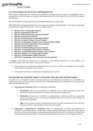 8-41
www.francisco-valencia.es
8.7.1 ESTANDARES DE SISTEMAS CRIPTOGRÁFICOS
Public Domain Criptography hace referencia a los estándares y protocolos que tienen que ver con criptografía y que se
hacen públicos al objeto de lograr un uso global. Dos iniciativas son PGP (Pretty Good Privacy) y RSA (Rivest, shamir
and Adleman).
PKI X.509 (PKIX) es el trabajo del IETF para desarrollar modelos para el entorno PKI.
PKCS (Public Key Cryptography Standards) es un conjunto de estándares creados por RSA y otros líderes en seguridad
como Microsoft, Apple, HP, Lotus, Sun… Hay 15 estándares PKCS:
• PKCS#1: RSA Cryptography Standard
• PKCS#2: Incorporated in PKCS#1
• PKCS#3: Diffie-Hellman Key Agreement Standard
• PKCS#4: Incorporated in PKCS#1
• PKCS#5: Password-based Cryptography Standard
• PKCS#6: Extended-Certificate Syntax Standard
• PKCS#7: Cryptographyc Message Systax Standard. Define S/MIME
• PKCS#8: Private Key Information Syntax Standard
• PKCS#9: Selected attributes Types
• PKCS#10: Certification Request Syntax Standard
• PKCS#11: Cryptographic Token Interface Standard
• PKCS#12: Personal Information Exchange Syntax Standard
• PKCS#13: Elliptic Curve Cryptographic Standard
• PKCS#14: Pseudorandum Number Generators
• PKCS#15: Cryptographic Token information Format Standard
El estándar X.509 define los formatos de los certificados y como deberían distribuirse las claves públicas. Los
certificados actuales son X.509 versión 3 y hay dos tipos básicos:
• El más común es un certificado de entidad final, en el que una CA certifica a una entidad final. Una entidad
final no gestiona certificados, sólo los utiliza.
• El otro tipo de certificado es el utiliza una CA para identificar a otra CA
8.8 GESTIÓN DE CERTIFICADOS Y CICLO DE VIDA DE LOS CERTIFICADOS
La gestión de los certificados se refiere al proceso desde que los certificados se crean hasta que son retirados. Las
distintas fases de un certificado definen su ciclo de vida. La adecuada gestión de los certificados es clave para que una
infraestructura PKI tenga valor.
• Generación de certificados: Puede ser centralizada o distribuida:
o Centralizada: Sólo existe un generador de certificados, que en redes muy grandes podría tener
problemas de rendimiento debido al consumo de CPU que tiene esta generación.
o Distribuida: El sistema no es vulnerable a un simple ataque, y distintos servidores se encargan del
proceso de gestión de claves. En un sistema distribuido hay una CA, una RA y varios sistemas de
generación de certificados.
o Split: En este sistema el servidor central genera las claves de cifrado, mientras que las claves de firma
las genera el cliente o están grabadas en una smart card o similar.
• Almacenado y distribución de certificados: Puede ser realizado por un sistema de distribución de
certificados como Kerberos KDC, o usando Key Exchange Algoritm (KEA) en el caso de PKI. KEA negocia
una clave secreta entre las dos partes usada solamente para la distribución. KEA no debería ser utilizado para
la transmisión de la clave privada. La llave privada necesita protección total, tanto a nivel lógico como físico.
 