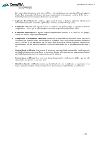 8-42
www.francisco-valencia.es
• Key scrow: Es el almacenado de las claves públicas y privadas de modo que estén disponibles para aspectos
legales. Este almacenado debe hacerse de manera independiente al almacenado operativo de las claves y
habitualmente en una tercera empresa dedicada a esta actividad.
• Expiración de certificado: Un certificado expira cuando lo indica su fecha de expiración, indicada en el
momento de creación del certificado. A partir de ese momento, el certificado no es válido.
• Certificados revocados: La CA puede revocar un certificado por ejemplo porque su seguridad se ha visto
comprometida. Una vez que un certificado ha sido revocado no puede volver a utilizarse nunca.
• Certificados suspendidos: La CA puede suspender temporalmente la validez de un certificado. Por ejemplo,
durante una ausencia temporal de un trabajador.
• Recuperación y archivado de certificados: consiste en el almacenado de certificados viejos para que la
información que haya sido cifrada con ellos pueda ser recuperada. Estos certificados son accedidos mediante el
nuevo certificado, el que les sustituye. De este modo puede accederse a información pasada. Habitualmente
estos almacenes solo son accesibles mediante varios certificados válidos, por lo delicados que pueden llegar a
ser.
• Renovación de certificados: Es el proceso de asignar un nuevo certificado a una entidad cuando su propio
certificado está a punto de expirar. Existe un mecanismo llamado rollover que permite seguir usando el mismo
certificado durante extensiones de tiempo, pero no debería utilizarse.
• Destrucción de certificados: Es el proceso de destruir físicamente los certificados no válidos y que han sido
almacenados, por ejemplo, en una smart card.
• Identificar el uso del certificado: mientras que el certificado está vivo, puede hacerse un seguimiento de los
lugares que han solicitado la autenticación del mismo, disponiendo de una trazabilidad de su utilización.
 