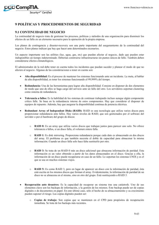 9-43
www.francisco-valencia.es
9 POLÍTICAS Y PROCEDIMIENTOS DE SEGURIDAD
9.1 CONTINUIDAD DE NEGOCIO
La continuidad de negocio trata de gestionar los procesos, políticas y métodos de una organización para disminuir los
efectos de un fallo en un elemento necesario para la operación de la propia empresa.
Los planes de contingencia y disaster-recovery son una parte importante del aseguramiento de la continuidad del
negocio. Estos planes indican que hay que hacer ante determinados escenarios.
Un aspecto importante son las utilities (luz, agua, gas, etc) que puedan afectar al negocio, dado que pueden estar
indisponibles un tiempo indeterminado. Deberían construirse infraestructuras sin puntos únicos de fallo. También deben
considerarse efectos climatológicos.
El administrador de la red debe tener en cuenta todos los incidentes que puedan suceder y planear el modo de que no
afecten al negocio. Algunas de las consideraciones a tener en cuenta son:
• Alta disponibilidad: Es el proceso de mantener los sistemas funcionando ante un incidente. La meta, al hablar
de alta disponibilidad, es tener los sistemas funcionando el 99,999% del tiempo.
• Redundancia: Una de las herramientas para lograr alta disponibilidad. Consiste en disponer de dos elementos
de modo que uno de ellos se haga cargo del servicio ante un fallo del otro. Los servidores soportan clustering
como sistema de redundancia.
• Tolerancia a fallos: Es la habilidad de los sistemas de continuar trabajando incluso aunque algún componente
crítico falle. Se basa en la redundancia interna de estos componentes. Hay que considerar el disponer de
equipos de repuesto. Además, hay que asegurar la disponibilidad continua de potencia eléctrica.
• Redundant Array of Independent Disks (RAID): RAID es una tecnología que utiliza varios discos para
proporcionar redundancia ante fallos. Hay varios niveles de RAID, que son gestionados por el software del
servidor o por el hardware del grupo de discos:
o RAID 0: Es un array que utiliza varios discos que trabajan juntos para parecer uno solo. No ofrece
tolerancia a fallos, si un disco falla, el volumen entero falla.
o RAID 1: Es disk mirroring. Proporciona redundancia porque cada dato es almacenado en dos discos
del array. El problema es que también necesita el doble de capacidad para almacenar la misma
información. Cuando un disco falla solo hace falta sustituirlo por otro.
o RAID 3: Se trata de un RAID 0 más un disco adicional que almacena información de paridad. Esta
información es un valor obtenido a partir de los datos almacenados en el disco. Gracias a ella, la
información de un disco puede recuperarse en caso de un fallo. Lo soportan los sistemas UNIX y es el
que se usa en muchos sistemas viejos.
o RAID 5: Es como RAID 3, pero en lugar de aparecer un disco con la información de paridad, ésta
está escrita en los mismos discos que forman el array. Evidentemente, la información de paridad de un
disco no se almacena en el mismo, sino en otro del grupo. Está sustituyendo a RAID 3.
• Recuperación ante desastres: Es la capacidad de recuperar un sistema tras una catástrofe. Uno de sus
elementos clave son los backups de información, y la gestión de los mismos. Este backup puede ser de copias
digitales o de documentos en papel. En este último caso, sólo el hecho de su almacenamiento y su crecimiento
pueden suponer el riesgo. Las copias digitales pueden ser:
o Copias de trabajo: Son copias que se mantienen en el CPD para propósitos de recuperación
inmediata. Se trata de los backups más recientes.
 