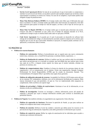 9-45
www.francisco-valencia.es
o Service Level Agreem,ent (SLA): Se trata de un acuerdo por el que el proveedor se compromete a
satisfacer un servicio de una forma y en un plazo concreto (por ejemplo asegurar que un técnico estará
solucionando la incidencia en menos de 2 horas). En caso de no cumplirse, el proveedor podría estar
obligado al pago de penalizaciones.
o Mean Time Between Failures (MTBF): Es el tiempo medio entre fallos que el fabricante dice que
tiene su producto. Es decir, el tiempo medio que habrá entre intervenciones de reparación. Este dato
debe conocerse para ajustar el tiempo de vida del equipo y en base a ello el tipo de servicio que se
solicitará.
o Mean Time To Repair (MTTR): Es el tiempo medio que se necesita para solucionar una avería.
Conocer este dato es importante ya que, junto con el tiempo de atención marcado en el SLA,
establecerá el tiempo en que el sistema estará caído cada vez que pase el MTBF.
o Code Scrow Agreement: Es el acuerdo por el cual el proveedor en desarrollo de software hará
entrega de la totalidad del código y la documentación asociada cuando la empresa así lo solicite, para
asegurar que en caso de que el proveedor abandone el proyecto, la empresa pueda continuar con su
aplicación y evoluciones sobre la misma.
9.2 POLÍTICAS
• Políticas de recursos humanos
o Políticas de contratación: Definen el procedimiento que se seguirá para una nueva contratación
(entrevistas, exámenes, etc), y el perfil de las personas a contratar (títulos, experiencia…)
o Políticas de finalización de contrato: Definen el análisis que hay que realizar sobre las actividades
que realiza una persona que va a rescindir su contrato, que actividades hay que realizar antes (como
una copia de su PC), y después (como repartir las tareas que el mismo realizaba, eliminar sus
permisos en sistemas, etc).
o Políticas de comportamiento ético: Establece la forma de relación de las personas dentro de una
organización y en su comunicación con el entorno. Existe una organización, llamada Computer
Professionals for Social Responsibility (CPSR) que ha creado un documento llamado “Ten
Commandments of Computer Ethics” que define unas reglas éticas generales.
o Políticas de utilización adecuada de recursos: Acceptable-Use Policies (AUP) tratan acerca del uso
de los sistemas TIC (ordenadores, teléfonos, etc) y de la información facilitada por la empresa. Debe
marcar claramente lo que está permitido y lo que no. Una vez implementada, debe asegurarse su
cumplimiento. Debe escribirse con soporte legal.
o Políticas de privacidad y Política de need-to-know: Gestionan el uso de la información, en sus
distintos niveles de confidencialidad.
o Política de investigación: Consiste en investigar y obtener información acerca del pasado de
empresas y personas que vayan a manejar información sensible, para verificar su idoneidad para
permitirles hacerlo.
• Políticas de Negocio: Son también referidas a la seguridad de una organización. Entre ellas hay:
o Políticas de separación de funciones: Previenen la aparición de fraude, ya que para realizar un
trabajo en la empresa intervienen varias personas.
o Políticas de atención: Definen el nivel de cuidado o atención que deben poner los recursos en la
prevención de fuga de información. Especifica como debe gestionarse la información que se posee.
o Políticas de control de acceso: Define las reglas de autorización de los individuos para acceder a
sistemas que contienen información.
 