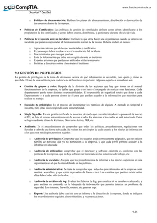 9-46
www.francisco-valencia.es
o Políticas de documentación: Definen los planes de almacenamiento, distribución o destrucción de
documentos dentro de la empresa.
• Políticas de Certificados: Las políticas de gestión de certificados definen como deben identificarse a los
propietarios de los certificados, y como deben crearse, distribuirse, y gestionarse durante el ciclo de vida.
• Políticas de respuesta ante un incidente: Definen lo que debe hacer una organización cuando se detecta un
incidente que pueda comprometer el funcionamiento normal de la misma. Deberia incluir, al menos:
o Agencias externas que deben ser contactadas o notificadas
o Recursos que deben involucrarse en la resolución del incidente
o Procedimientos para recoger pruebas
o Lista de información que debe ser recogida durante un incidente
o Expertos externos que pueden ser utilizados si fuera necesario
o Políticas y directrices sobre cómo tratar el incidente
9.3 GESTIÓN DE PRIVILEGIOS
La gestión de privilegios es la toma de decisiones acerca de qué información es accesible, para quién y cómo es
accedida. El uso de una auditoria para realizar esta definición es importante. Algunos aspectos a considerar son:
• Gestión de grupos y roles: Después de la división de las acciones que hay que tomar en el normal
funcionamiento de la empresa, se define que grupo o rol será el encargado de realizar esas funciones. Cada
departamento puede tener distintas responsabilidades. El responsable de seguridad tendrá que dotar a cada
Departamento y a cada persona dentro de él para que puedan acceder a la información que necesitan para
realizar su trabajo.
• Escalado de privilegios: Es el proceso de incrementar los permisos de alguien. A menudo es temporal e
inocente, pero otras veces responde a una vulnerabilidad.
• Single Sign-On: Es una gestión unificada de usuarios, de modo que con sólo introducir la password de acceso
al PC, se dote al mismo automáticamente de acceso a todos los sistemas a los cuales se está autorizado. Estos
se logra mediante el uso de Kerberos, Directorio Activo, PKI, etc.
• Auditoría: Es el procedimientos de comprobar que todas las políticas, procedimientos, regulaciones son
llevadas a cabo de una forma adecuada. Se revisan los privilegios de cada usuario y los niveles de información
a los que esos privilegios permiten acceder:
o Auditoría de privilegios: Comprobar que los usuarios están correctamente asignados, que no existen
perfiles de personas que ya no pertenecen a la empresa, y que cada perfil permite acceder a la
información adecuada
o Auditoría de utilización: comprobar que el hardware y software existente es conforme con las
políticas de la empresa, que no hay software no licenciado en las estaciones de trabajo, etc.
o Auditoría de escalado: Asegura que los procedimientos de informar a los niveles superiores en una
organización es el que ha sido definido en las políticas.
o Auditoría administrativa: Se trata de comprobar que todos los procedimientos de la empresa están
escritos, accesibles, y que están expresados de forma clara. Los cambios que puedan existir sobre
ellos deben haber sido indicados.
o Auditoría de archivos de log: Evaluar los ficheros de log, para analizar si su tamaño es adecuado, y
para analizar su contenido en la búsqueda de información que permita detectar un problema de
seguridad Los sistemas, firewalls, routers, etc generan logs.
o Report: Una auditoría debe concluir con un informe a la dirección de la empresa, donde se indiquen
los procedimientos seguidos, datos obtenidos, y recomendaciones.
 