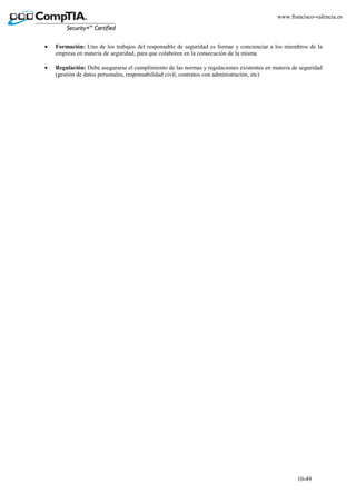 10-49
www.francisco-valencia.es
• Formación: Uno de los trabajos del responsable de seguridad es formar y concienciar a los miembros de la
empresa en materia de seguridad, para que colaboren en la consecución de la misma
• Regulación: Debe asegurarse el cumplimiento de las normas y regulaciones existentes en materia de seguridad
(gestión de datos personales, responsabilidad civil, contratos con administración, etc)
 