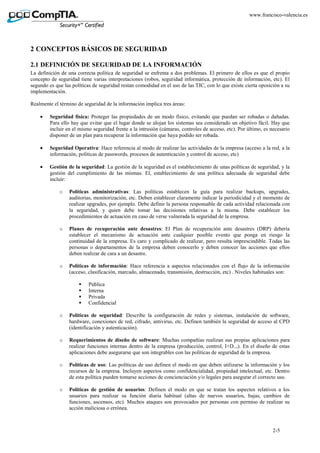 2-5
www.francisco-valencia.es
2 CONCEPTOS BÁSICOS DE SEGURIDAD
2.1 DEFINICIÓN DE SEGURIDAD DE LA INFORMACIÓN
La definición de una correcta política de seguridad se enfrenta a dos problemas. El primero de ellos es que el propio
concepto de seguridad tiene varias interpretaciones (robos, seguridad informática, protección de información, etc). El
segundo es que las políticas de seguridad restan comodidad en el uso de las TIC, con lo que existe cierta oposición a su
implementación.
Realmente el término de seguridad de la información implica tres áreas:
• Seguridad física: Proteger las propiedades de un modo físico, evitando que puedan ser robadas o dañadas.
Para ello hay que evitar que el lugar donde se alojan los sistemas sea considerado un objetivo fácil. Hay que
incluir en el mismo seguridad frente a la intrusión (cámaras, controles de acceso, etc). Por último, es necesario
disponer de un plan para recuperar la información que haya podido ser robada.
• Seguridad Operativa: Hace referencia al modo de realizar las actividades de la empresa (acceso a la red, a la
información, políticas de passwords, procesos de autenticación y control de acceso, etc)
• Gestión de la seguridad: La gestión de la seguridad es el establecimiento de unas políticas de seguridad, y la
gestión del cumplimiento de las mismas. El, establecimiento de una política adecuada de seguridad debe
incluir:
o Políticas administrativas: Las políticas establecen la guía para realizar backups, upgrades,
auditorías, monitorización, etc. Deben establecer claramente indicar la periodicidad y el momento de
realizar upgrades, por ejemplo. Debe definir la persona responsable de cada actividad relacionada con
la seguridad, y quien debe tomar las decisiones relativas a la misma. Debe establecer los
procedimientos de actuación en caso de verse vulnerada la seguridad de la empresa.
o Planes de recuperación ante desastres: El Plan de recuperación ante desastres (DRP) debería
establecer el mecanismo de actuación ante cualquier posible evento que ponga en riesgo la
continuidad de la empresa. Es caro y complicado de realizar, pero resulta imprescindible. Todas las
personas o departamentos de la empresa deben conocerlo y deben conocer las acciones que ellos
deben realizar de cara a un desastre.
o Políticas de información: Hace referencia a aspectos relacionados con el flujo de la información
(acceso, clasificación, marcado, almacenado, transmisión, destrucción, etc) . Niveles habituales son:
Pública
Interna
Privada
Confidencial
o Políticas de seguridad: Describe la configuración de redes y sistemas, instalación de software,
hardware, conexiones de red, cifrado, antivirus, etc. Definen también la seguridad de acceso al CPD
(identificación y autenticación).
o Requerimientos de diseño de software: Muchas compañías realizan sus propias aplicaciones para
realizar funciones internas dentro de la empresa (producción, control, I+D..,). En el diseño de estas
aplicaciones debe asegurarse que son integrables con las políticas de seguridad de la empresa.
o Políticas de uso: Las políticas de uso definen el modo en que deben utilizarse la información y los
recursos de la empresa. Incluyen aspectos como confidencialidad, propiedad intelectual, etc. Dentro
de esta política pueden tomarse acciones de concienciación y/o legales para asegurar el correcto uso.
o Políticas de gestión de usuarios: Definen el modo en que se tratan los aspectos relativos a los
usuarios para realizar su función diaria habitual (altas de nuevos usuarios, bajas, cambios de
funciones, ascensos, etc). Muchos ataques son provocados por personas con permiso de realizar su
acción maliciosa o errónea.
 