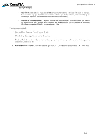 2-8
www.francisco-valencia.es
o Identificar amenazas: Es necesario identificar las amenazas reales a las que está sujeta la empresa.
Las amenazas hay que dividirlas en amenazas externas (un hacker externo, una tormenta), y las
internas (un empleado descontento, un mal administrador de sistemas)
o Identificar vulnerabilidades: Todos los sistemas TIC están sujetos a vulnerabilidades, que pueden
ser aprovechados para acceder a los sistemas. Es responsabilidad de los técnicos de seguridad
identificar estas vulnerabilidades para anticiparse a ellas.
Topologías de seguridad:
• Screened host Gateway: Firewall a nivel de red.
• Circuit-level Gateway: Firewall a nivel de session.
• Bastion Host: Es un firewall con dos interfaces que protege el paso por ellos a determinados puertos,
direcciones, protocolos, etc.
• Screened subnet Gateway: Tiene dos firewalls que aíslan la LAN de Internet para crear una DMZ entre ellos
 