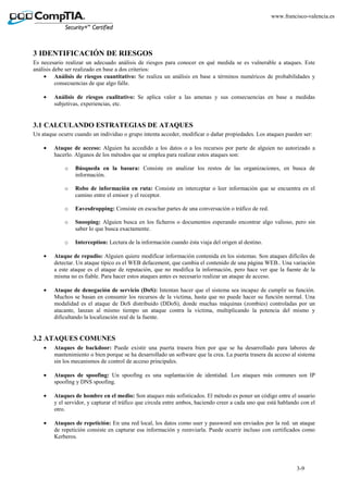 3-9
www.francisco-valencia.es
3 IDENTIFICACIÓN DE RIESGOS
Es necesario realizar un adecuado análisis de riesgos para conocer en qué medida se es vulnerable a ataques. Este
análisis debe ser realizado en base a dos criterios:
• Análisis de riesgos cuantitativo: Se realiza un análisis en base a términos numéricos de probabilidades y
consecuencias de que algo falle.
• Análisis de riesgos cualitativo: Se aplica valor a las amenas y sus consecuencias en base a medidas
subjetivas, experiencias, etc.
3.1 CALCULANDO ESTRATEGIAS DE ATAQUES
Un ataque ocurre cuando un individuo o grupo intenta acceder, modificar o dañar propiedades. Los ataques pueden ser:
• Ataque de acceso: Alguien ha accedido a los datos o a los recursos por parte de alguien no autorizado a
hacerlo. Algunos de los métodos que se emplea para realizar estos ataques son:
o Búsqueda en la basura: Consiste en analizar los restos de las organizaciones, en busca de
información.
o Robo de información en ruta: Consiste en interceptar o leer información que se encuentra en el
camino entre el emisor y el receptor.
o Eavesdropping: Consiste en escuchar partes de una conversación o tráfico de red.
o Snooping: Alguien busca en los ficheros o documentos esperando encontrar algo valioso, pero sin
saber lo que busca exactamente.
o Interception: Lectura de la información cuando ésta viaja del origen al destino.
• Ataque de repudio: Alguien quiere modificar información contenida en los sistemas. Son ataques difíciles de
detectar. Un ataque típico es el WEB defacement, que cambia el contenido de una página WEB.. Una variación
a este ataque es el ataque de reputación, que no modifica la información, pero hace ver que la fuente de la
misma no es fiable. Para hacer estos ataques antes es necesario realizar un ataque de acceso.
• Ataque de denegación de servicio (DoS): Intentan hacer que el sistema sea incapaz de cumplir su función.
Muchos se basan en consumir los recursos de la victima, hasta que no puede hacer su función normal. Una
modalidad es el ataque de DoS distribuido (DDoS), donde muchas máquinas (zombies) controladas por un
atacante, lanzan al mismo tiempo un ataque contra la víctima, multiplicando la potencia del mismo y
dificultando la localización real de la fuente.
3.2 ATAQUES COMUNES
• Ataques de backdoor: Puede existir una puerta trasera bien por que se ha desarrollado para labores de
mantenimiento o bien porque se ha desarrollado un software que la crea. La puerta trasera da acceso al sistema
sin los mecanismos de control de acceso principales.
• Ataques de spoofing: Un spoofing es una suplantación de identidad. Los ataques más comunes son IP
spoofing y DNS spoofing.
• Ataques de hombre en el medio: Son ataques más sofisticados. El método es poner un código entre el usuario
y el servidor, y capturar el tráfico que circula entre ambos, haciendo creer a cada uno que está hablando con el
otro.
• Ataques de repetición: En una red local, los datos como user y password son enviados por la red. un ataque
de repetición consiste en capturar esa información y reenviarla. Puede ocurrir incluso con certificados como
Kerberos.
 