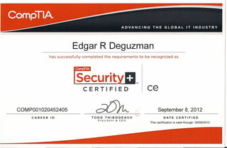 Edgar R Deguzman
              has successfully completed the requirements to be recognized as




                         ~curitYD,"
                              CERTIFIED                      ce
COMP001020452405                                                     September 8,2012
     CAREER   ID                  TODD    THIBODEAUX                       DATE       CERTIFIED
                                     President   &   CEO
                                                               This certification   is valid through: 09108/2015
 