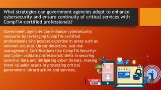 What strategies can government agencies adopt to enhance
cybersecurity and ensure continuity of critical services with
CompTIA-certified professionals?
Government agencies can enhance cybersecurity
measures by leveraging CompTIA-certified
professionals who possess expertise in areas such as
network security, threat detection, and risk
management. Certifications like CompTIA Security+
and CySA+ validate professionals' skills in securing
sensitive data and mitigating cyber threats, making
them valuable assets in protecting critical
government infrastructure and services.
 